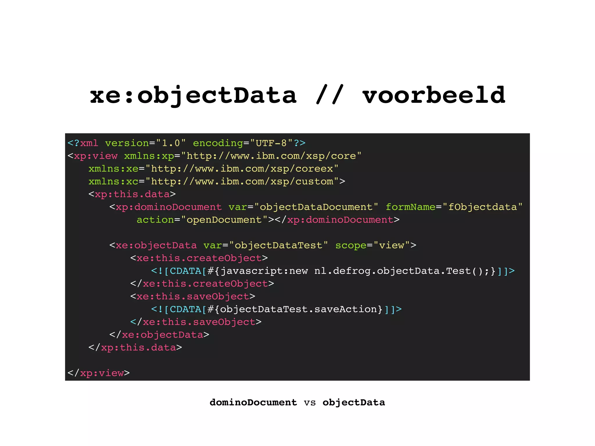 xe:objectData // voorbeeld
dominoDocument vs objectData
<?xml version="1.0" encoding="UTF-8"?>
<xp:view xmlns:xp="http://www.ibm.com/xsp/core"
xmlns:xe="http://www.ibm.com/xsp/coreex"
xmlns:xc="http://www.ibm.com/xsp/custom">
! <xp:this.data>
! ! <xp:dominoDocument var="objectDataDocument" formName="fObjectdata"
action="openDocument"></xp:dominoDocument>
! ! <xe:objectData var="objectDataTest" scope="view">
! ! ! <xe:this.createObject>
<![CDATA[#{javascript:new nl.defrog.objectData.Test();}]]>
</xe:this.createObject>
! ! ! <xe:this.saveObject>
<![CDATA[#{objectDataTest.saveAction}]]>
</xe:this.saveObject>
! ! </xe:objectData>
! </xp:this.data>
</xp:view>
 