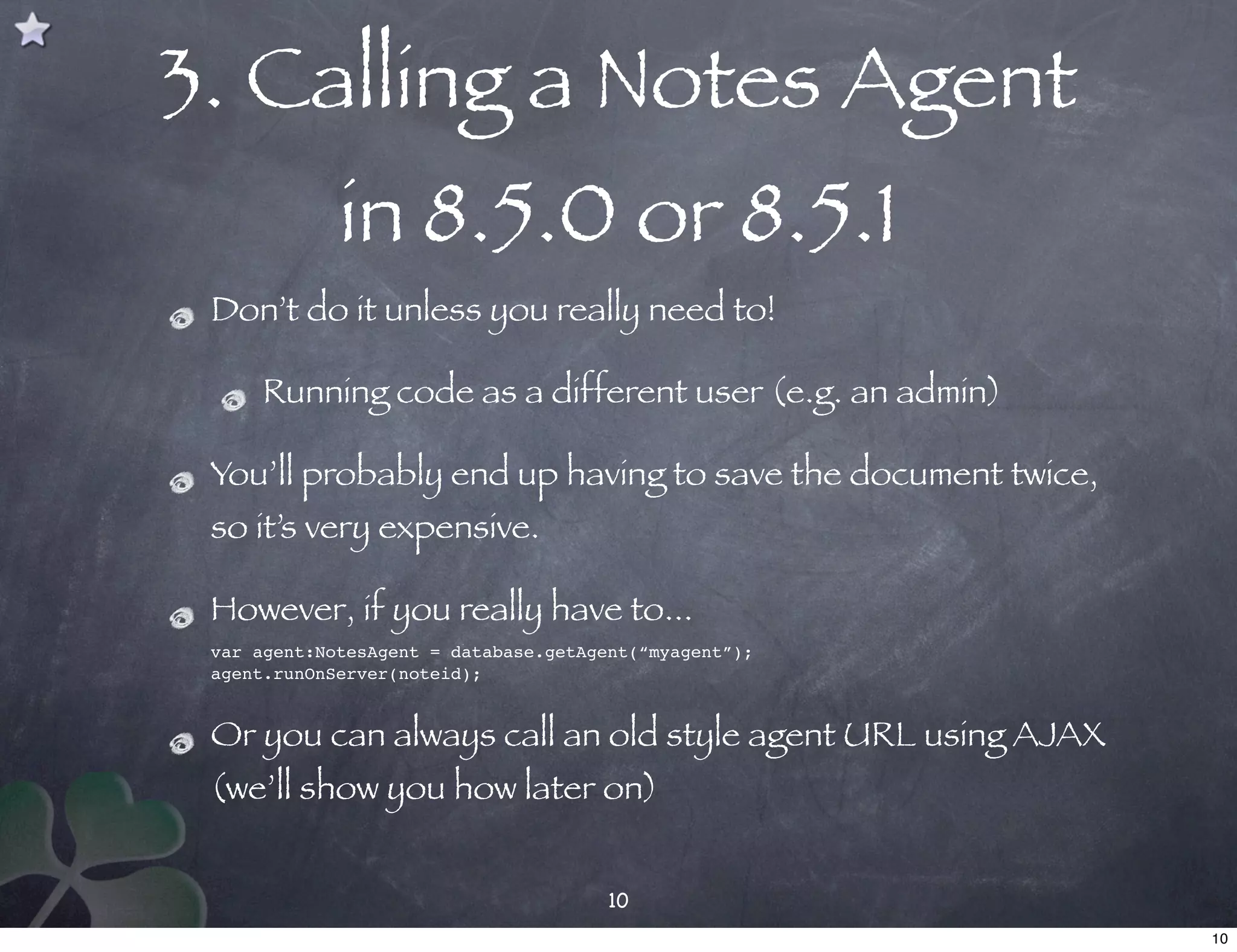 3. Calling a Notes Agent
             in 8.5.0 or 8.5.1
 Don’t do it unless you really need to!

     Running code as a different user (e.g. an admin)

 You’ll probably end up having to save the document twice,
 so it’s very expensive.

 However, if you really have to...
 var agent:NotesAgent = database.getAgent(“myagent”);
 agent.runOnServer(noteid);


 Or you can always call an old style agent URL using AJAX
 (we’ll show you how later on)


                                       10
                                                             10
 