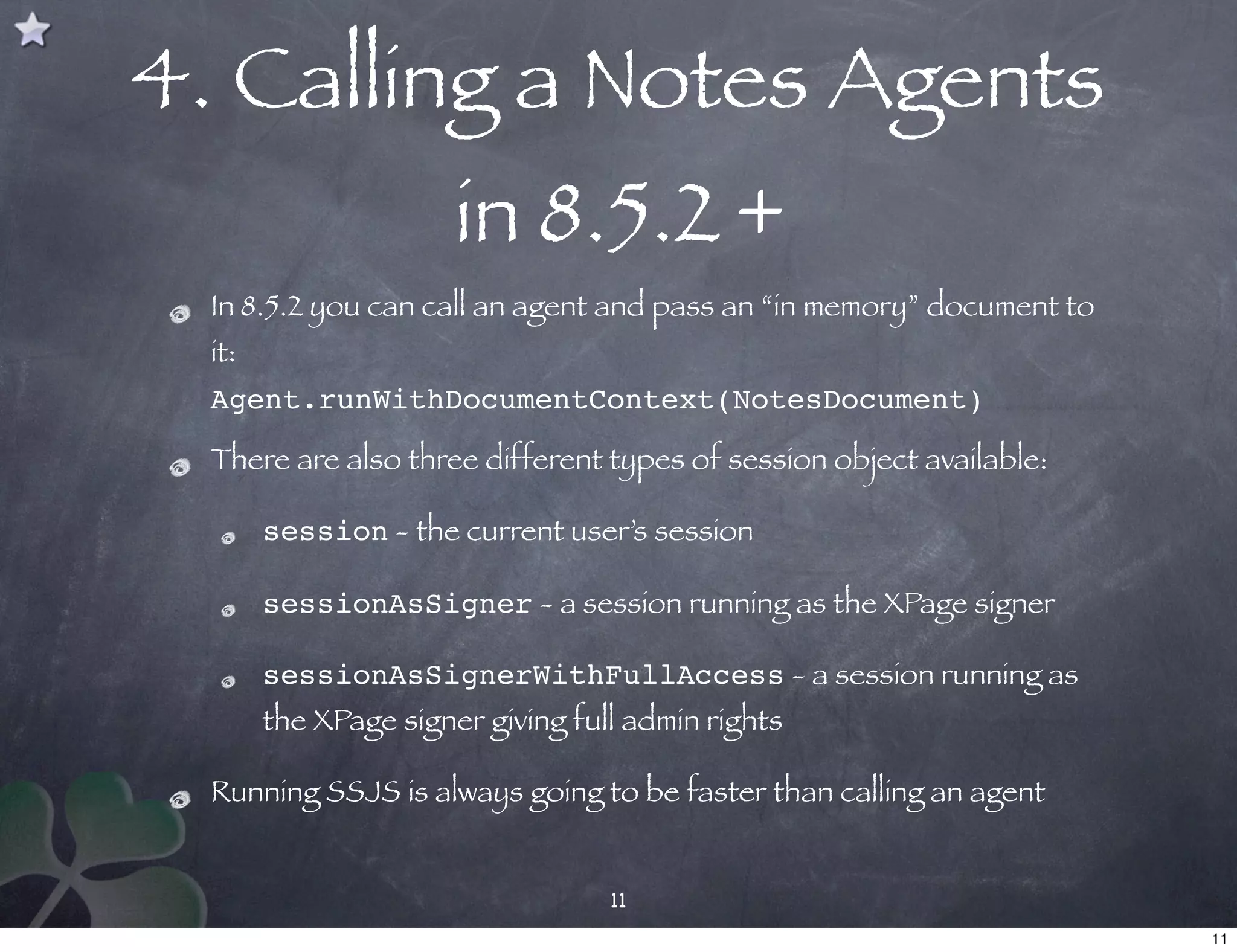 4. Calling a Notes Agents
                       in 8.5.2 +
  In 8.5.2 you can call an agent and pass an “in memory” document to
  it:
  Agent.runWithDocumentContext(NotesDocument)

  There are also three different types of session object available:

        session - the current user’s session

        sessionAsSigner - a session running as the XPage signer

        sessionAsSignerWithFullAccess - a session running as
        the XPage signer giving full admin rights

  Running SSJS is always going to be faster than calling an agent


                                   11
                                                                       11
 