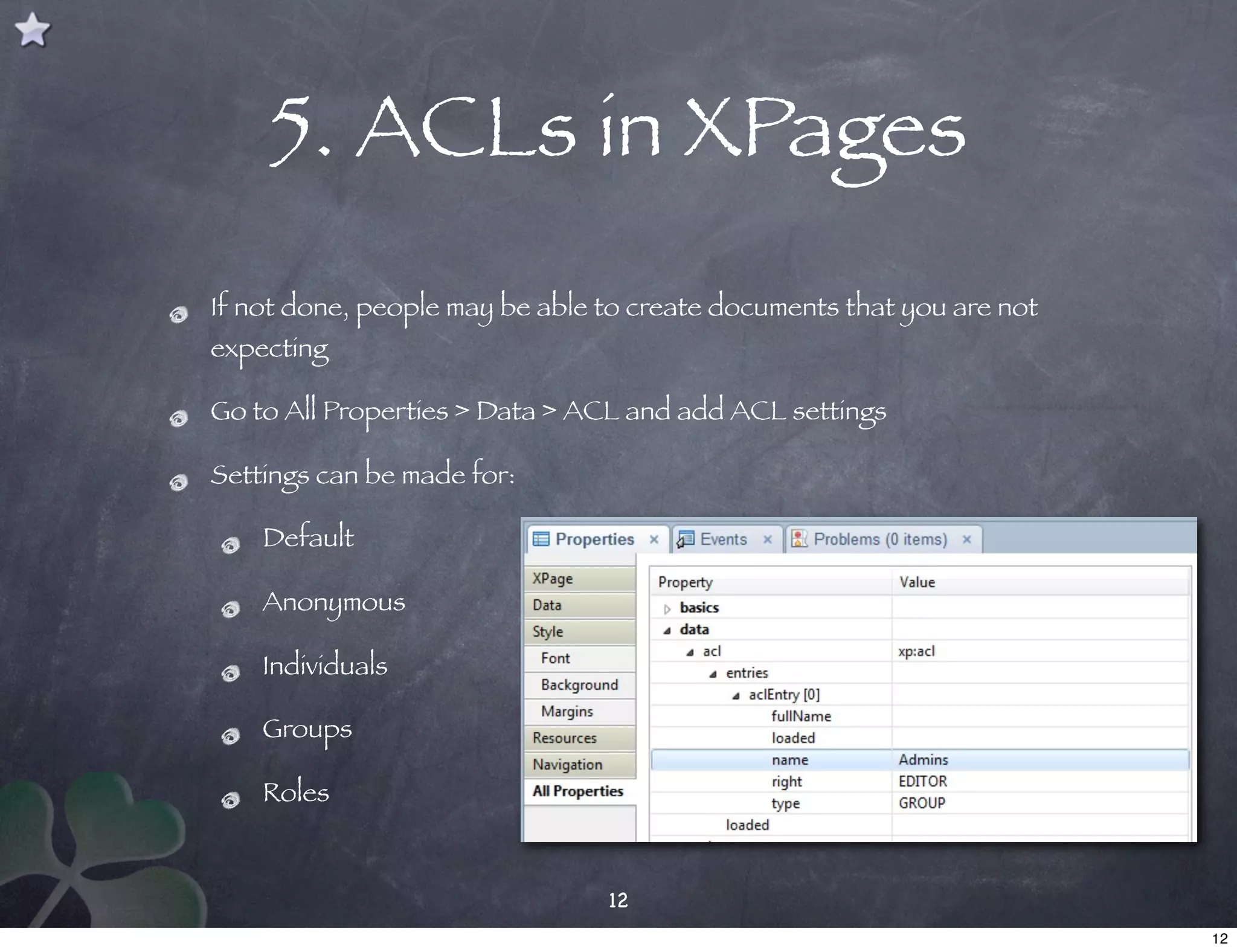 5. ACLs in XPages
If not done, people may be able to create documents that you are not
expecting

Go to All Properties > Data > ACL and add ACL settings

Settings can be made for:

    Default

    Anonymous

    Individuals

    Groups

    Roles


                                12
                                                                       12
 