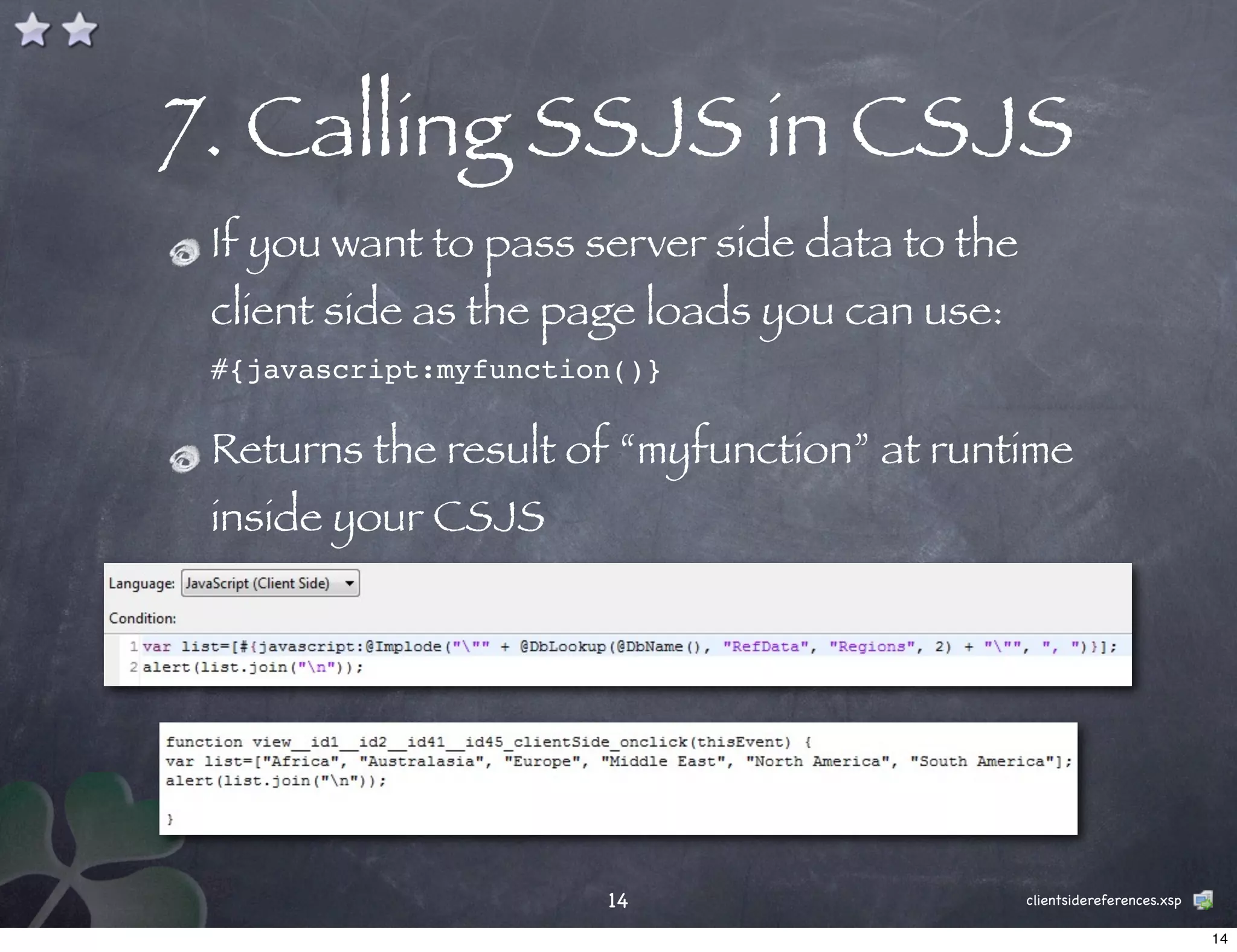 7. Calling SSJS in CSJS
 If you want to pass server side data to the
 client side as the page loads you can use:
 #{javascript:myfunction()}

 Returns the result of “myfunction” at runtime
 inside your CSJS




                       14                      clientsidereferences.xsp

                                                                          14
 
