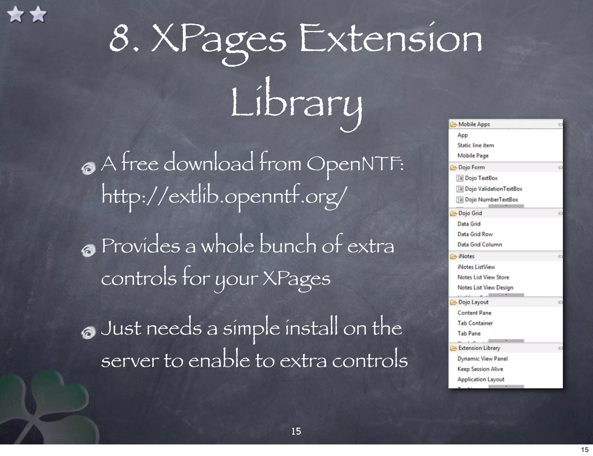 8. XPages Extension
              Library
A free download from OpenNTF:
http://extlib.openntf.org/

Provides a whole bunch of extra
controls for your XPages

Just needs a simple install on the
server to enable to extra controls


                     15
                                     15
 