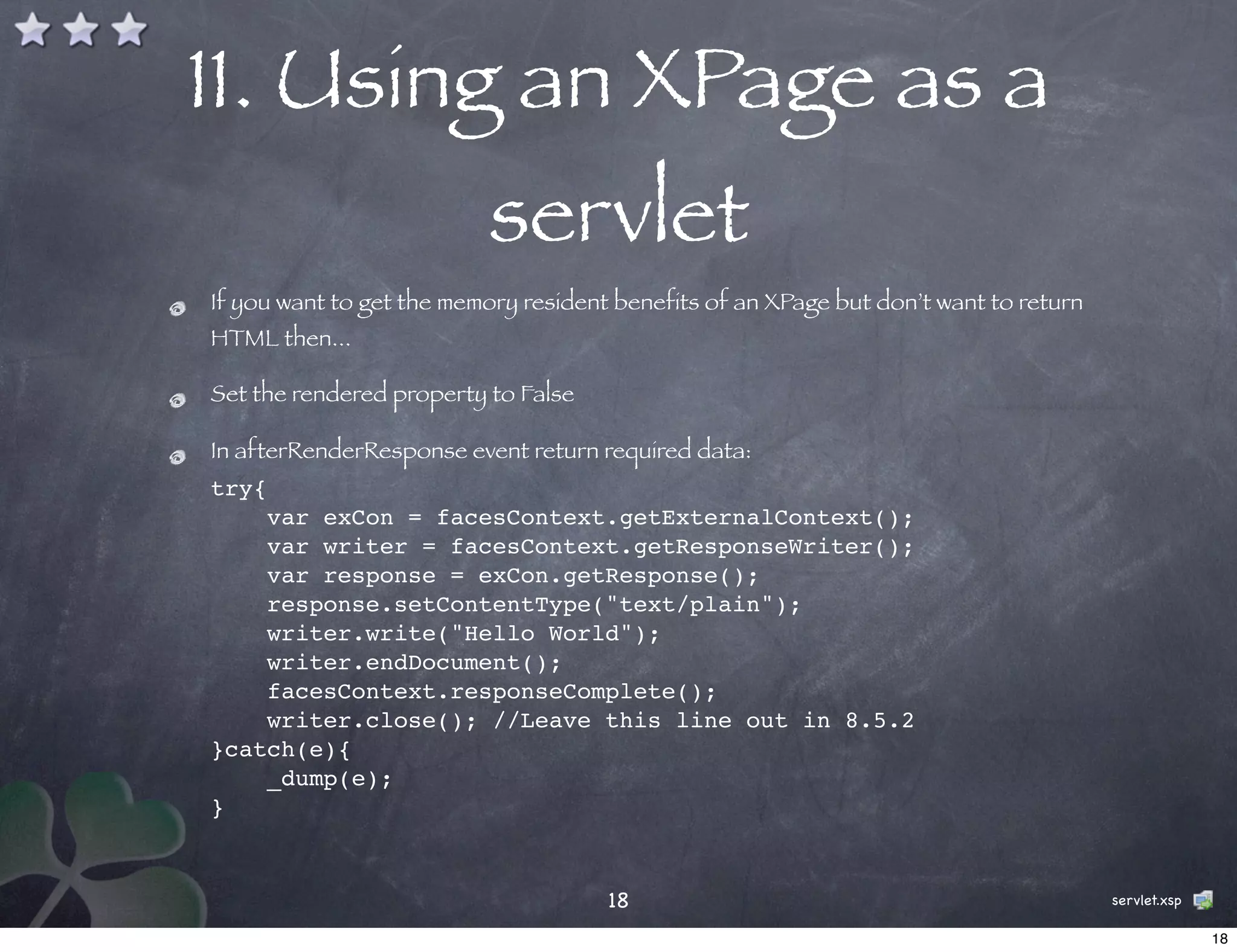 11. Using an XPage as a
                          servlet
If you want to get the memory resident benefits of an XPage but don’t want to return
HTML then...

Set the rendered property to False

In afterRenderResponse event return required data:
try{
    var exCon = facesContext.getExternalContext();
    var writer = facesContext.getResponseWriter();
    var response = exCon.getResponse();
    response.setContentType("text/plain");
    writer.write("Hello World");
    writer.endDocument();
    facesContext.responseComplete();
    writer.close(); //Leave this line out in 8.5.2
}catch(e){
    _dump(e);
}


                                      18                                               servlet.xsp

                                                                                                     18
 