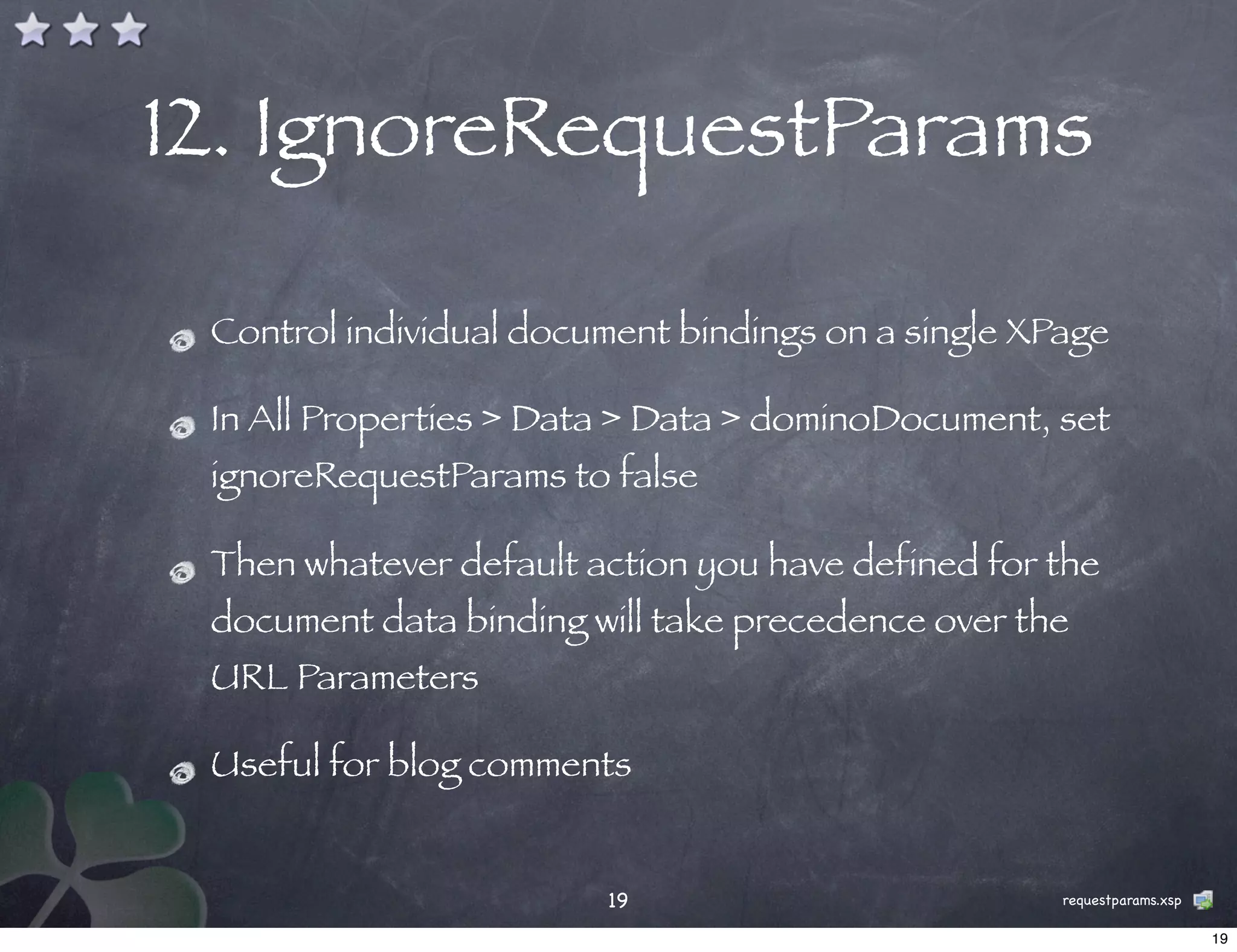 12. IgnoreRequestParams

 Control individual document bindings on a single XPage

 In All Properties > Data > Data > dominoDocument, set
 ignoreRequestParams to false

 Then whatever default action you have defined for the
 document data binding will take precedence over the
 URL Parameters

 Useful for blog comments


                        19                          requestparams.xsp

                                                                        19
 