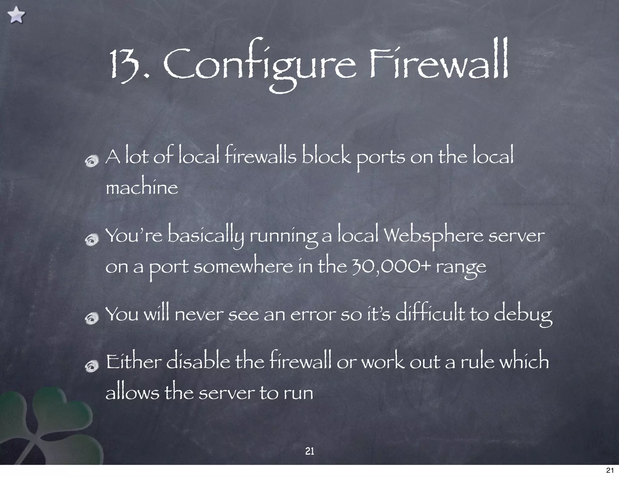 13. Configure Firewall
A lot of local firewalls block ports on the local
machine

You’re basically running a local Websphere server
on a port somewhere in the 30,000+ range

You will never see an error so it’s difficult to debug

Either disable the firewall or work out a rule which
allows the server to run

                        21
                                                         21
 