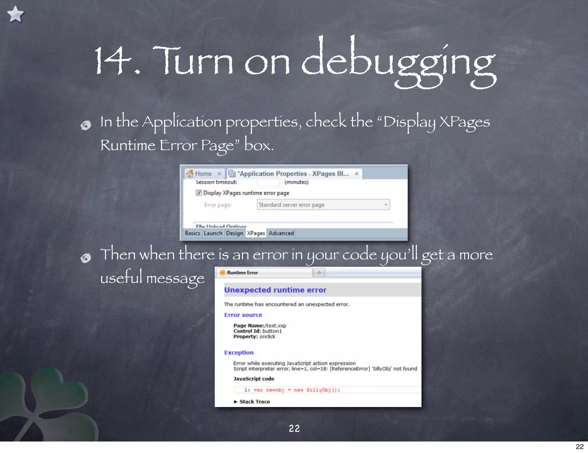 14. Turn on debugging
In the Application properties, check the “Display XPages
Runtime Error Page” box.




Then when there is an error in your code you’ll get a more
useful message




                           22
                                                             22
 