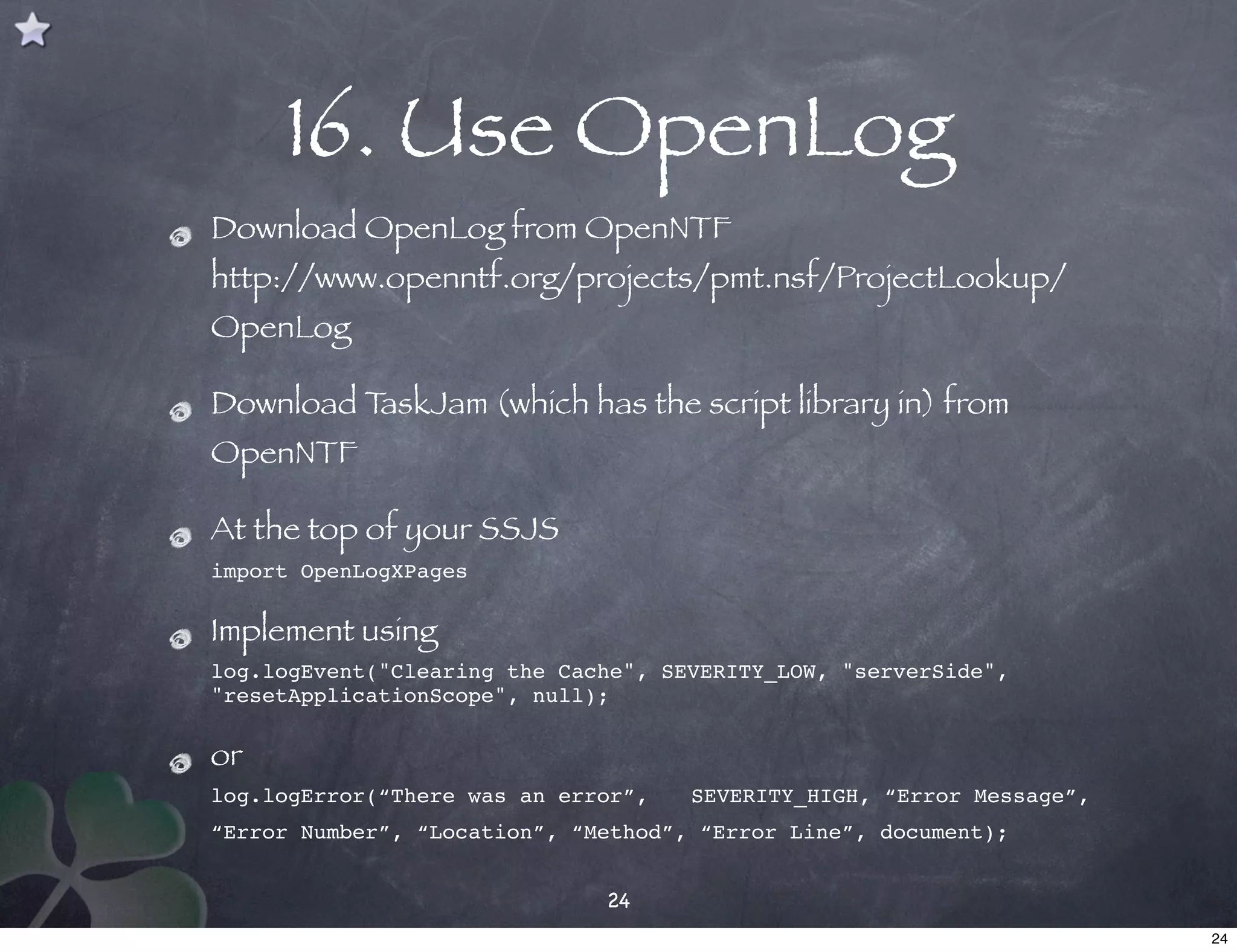 16. Use OpenLog
Download OpenLog from OpenNTF
http://www.openntf.org/projects/pmt.nsf/ProjectLookup/
OpenLog

Download TaskJam (which has the script library in) from
OpenNTF

At the top of your SSJS
import OpenLogXPages

Implement using
log.logEvent("Clearing the Cache", SEVERITY_LOW, "serverSide",
"resetApplicationScope", null);

or
log.logError(“There was an error”, ! SEVERITY_HIGH, “Error Message”,
“Error Number”, “Location”, “Method”, “Error Line”, document);


                              24
                                                                       24
 
