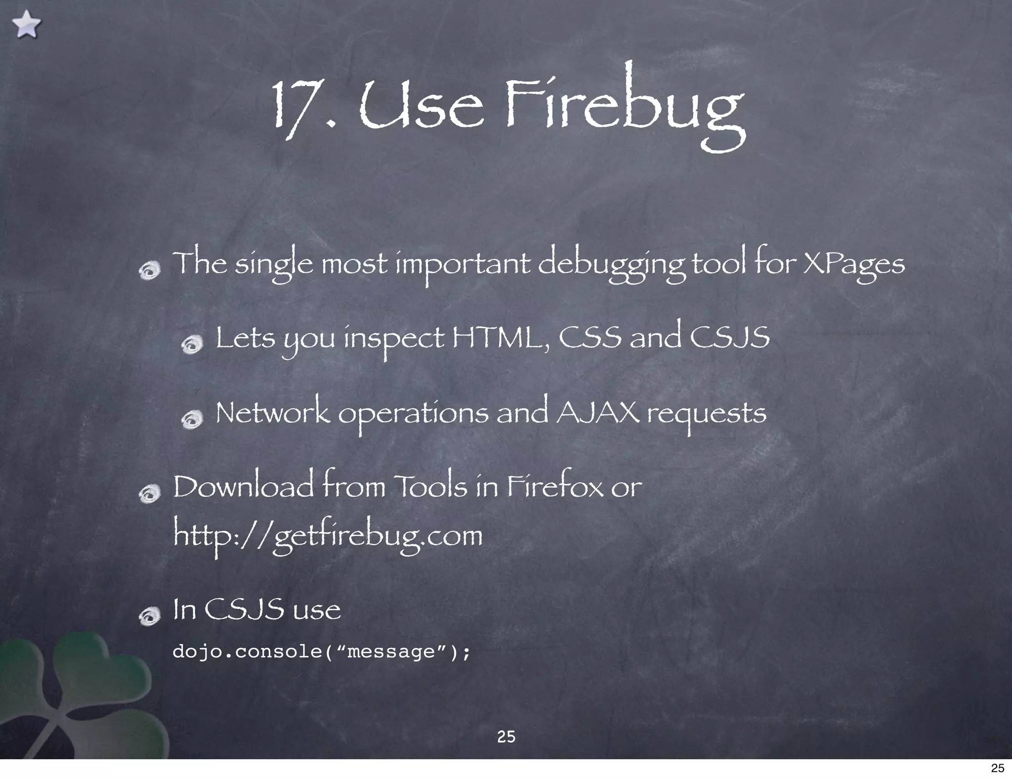 17. Use Firebug

The single most important debugging tool for XPages

   Lets you inspect HTML, CSS and CSJS

   Network operations and AJAX requests

Download from Tools in Firefox or
http://getfirebug.com

In CSJS use
dojo.console(“message”);



                           25
                                                      25
 