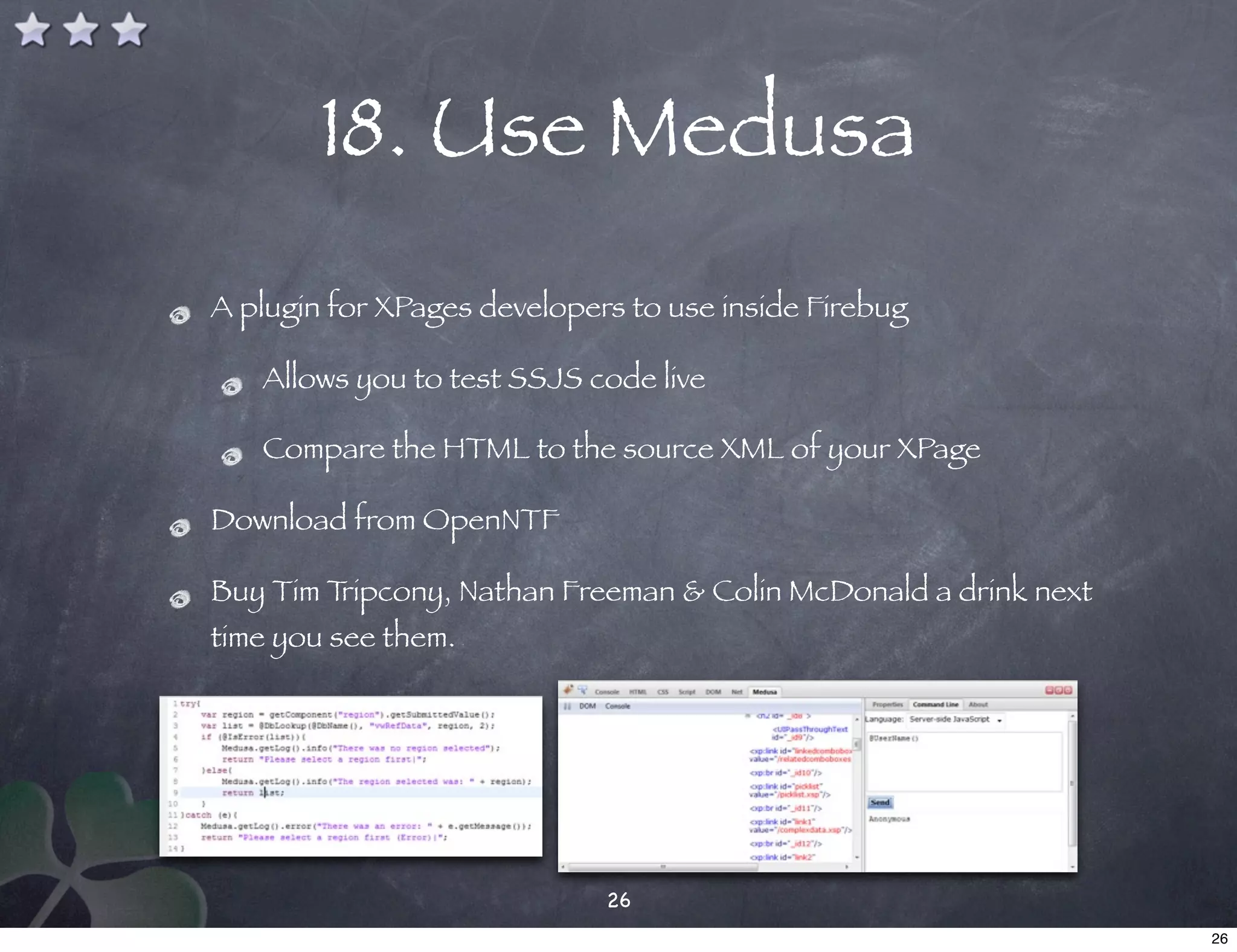 18. Use Medusa
A plugin for XPages developers to use inside Firebug

   Allows you to test SSJS code live

   Compare the HTML to the source XML of your XPage

Download from OpenNTF

Buy Tim Tripcony, Nathan Freeman & Colin McDonald a drink next
time you see them.




                             26
                                                                 26
 
