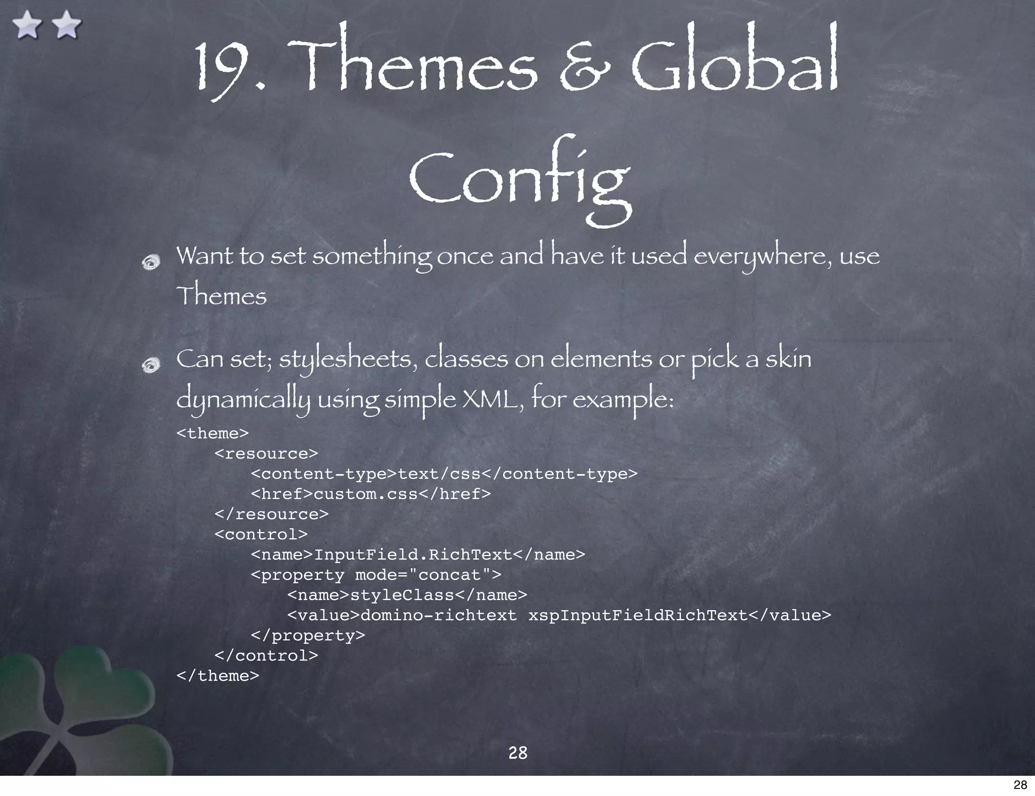 19. Themes & Global
                      Config
Want to set something once and have it used everywhere, use
Themes

Can set; stylesheets, classes on elements or pick a skin
dynamically using simple XML, for example:
<theme>!
!   <resource>
!   !  <content-type>text/css</content-type>
!   !  <href>custom.css</href>
!   </resource>
!   <control>
!   !  <name>InputField.RichText</name>
!   !  <property mode="concat">
!   ! !    <name>styleClass</name>
!   ! !    <value>domino-richtext xspInputFieldRichText</value>
!   !  </property>
!   </control>
</theme>



                               28
                                                                  28
 