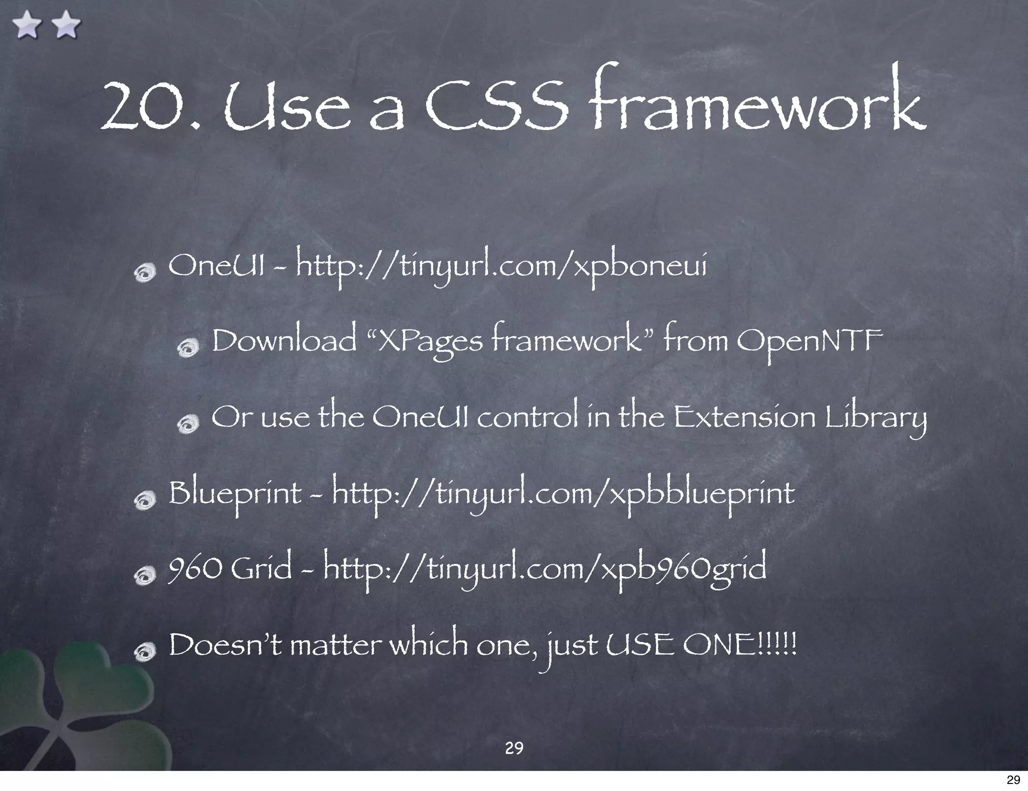 20. Use a CSS framework

 OneUI - http://tinyurl.com/xpboneui

   Download “XPages framework” from OpenNTF

   Or use the OneUI control in the Extension Library

 Blueprint - http://tinyurl.com/xpbblueprint

 960 Grid - http://tinyurl.com/xpb960grid

 Doesn’t matter which one, just USE ONE!!!!!


                        29
                                                       29
 