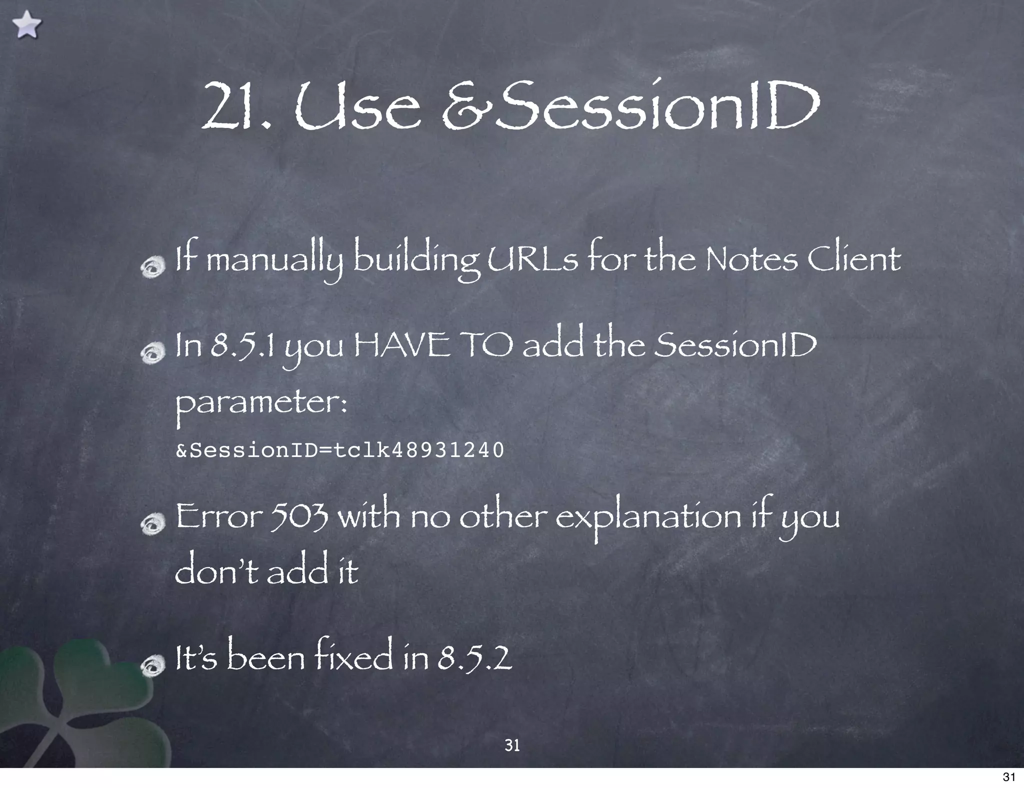 21. Use &SessionID
If manually building URLs for the Notes Client

In 8.5.1 you HAVE TO add the SessionID
parameter:
&SessionID=tclk48931240

Error 503 with no other explanation if you
don’t add it

It’s been fixed in 8.5.2

                       31
                                                 31
 