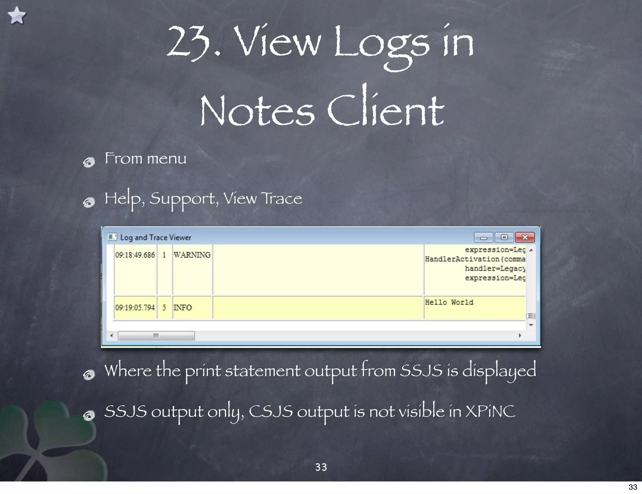 23. View Logs in
            Notes Client
From menu

Help, Support, View Trace




Where the print statement output from SSJS is displayed

SSJS output only, CSJS output is not visible in XPiNC


                            33
                                                          33
 