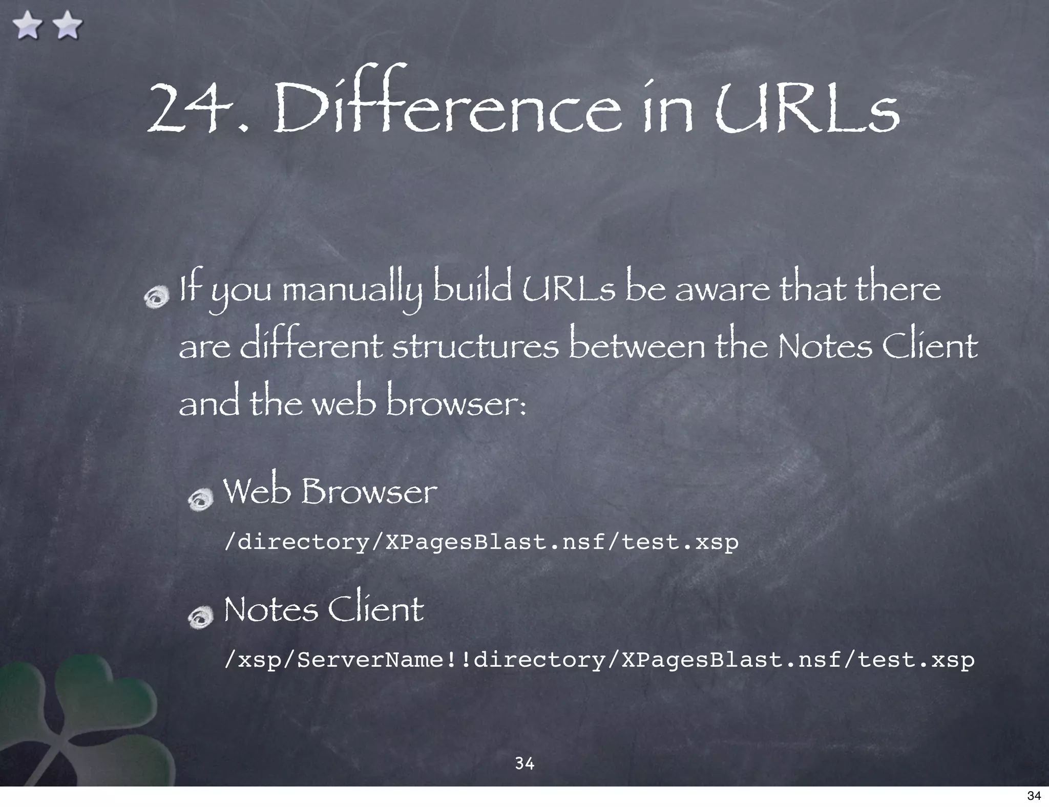 24. Difference in URLs

If you manually build URLs be aware that there
are different structures between the Notes Client
and the web browser:

  Web Browser
  /directory/XPagesBlast.nsf/test.xsp

  Notes Client
  /xsp/ServerName!!directory/XPagesBlast.nsf/test.xsp



                     34
                                                        34
 