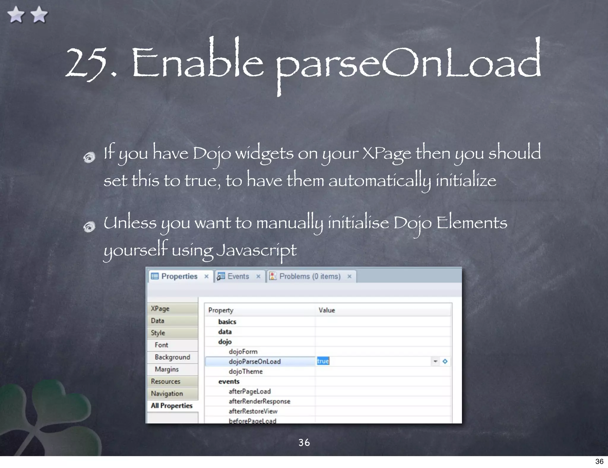 25. Enable parseOnLoad
 If you have Dojo widgets on your XPage then you should
 set this to true, to have them automatically initialize

 Unless you want to manually initialise Dojo Elements
 yourself using Javascript




                             36
                                                           36
 
