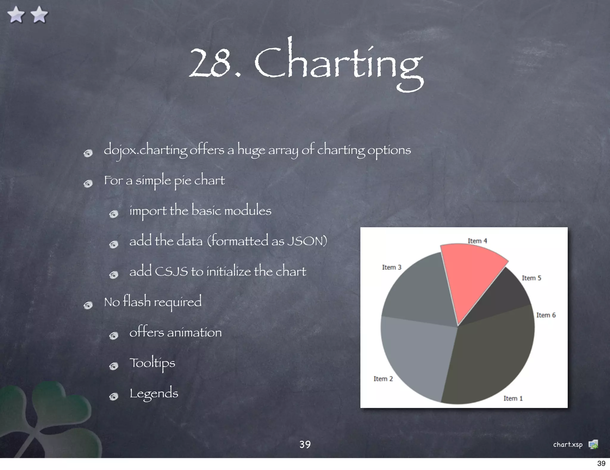 28. Charting
dojox.charting offers a huge array of charting options

For a simple pie chart

    import the basic modules

    add the data (formatted as JSON)

    add CSJS to initialize the chart

No flash required

    offers animation

    Tooltips

    Legends


                                  39                     chart.xsp

                                                                     39
 