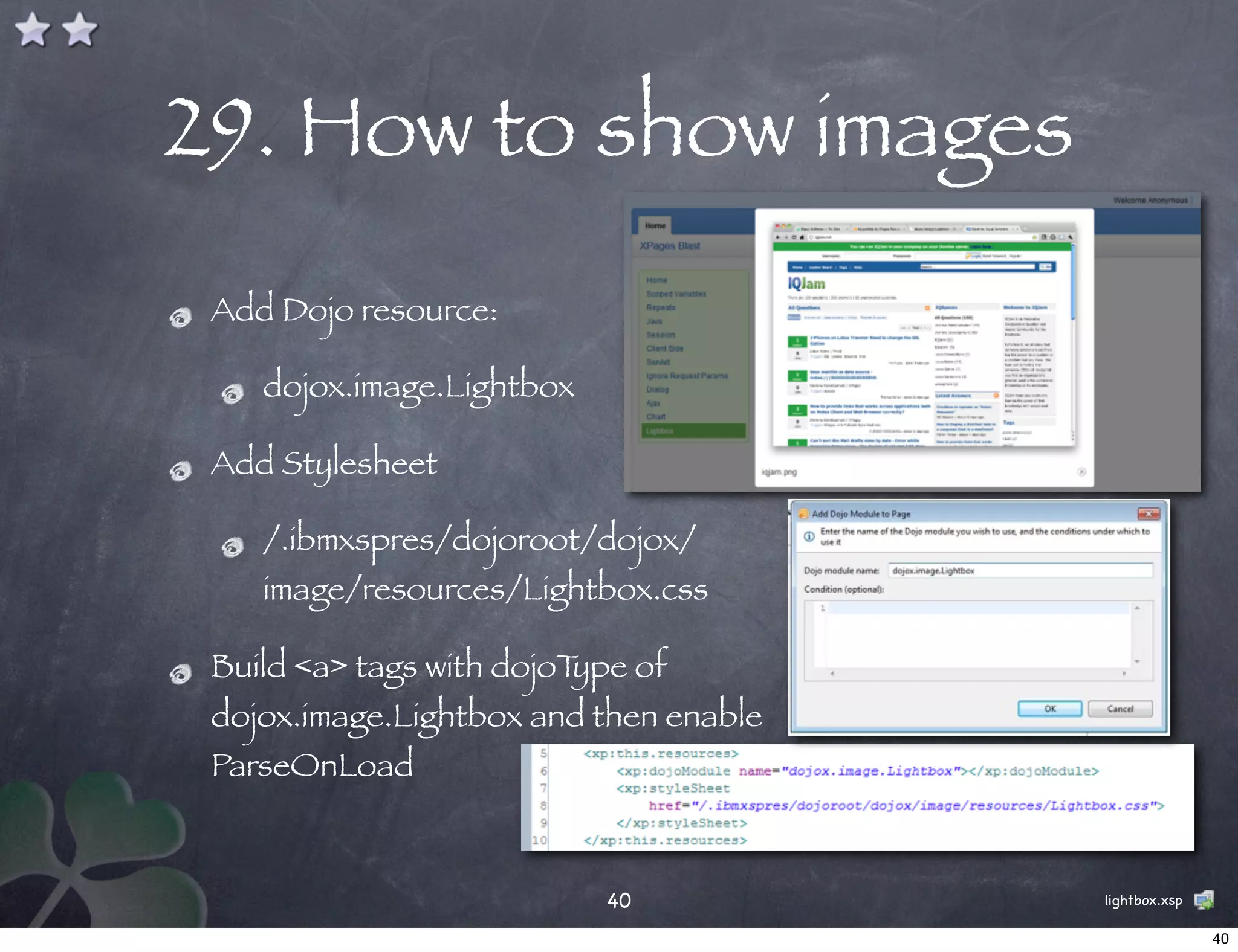 29. How to show images
 Add Dojo resource:

    dojox.image.Lightbox

 Add Stylesheet

    /.ibmxspres/dojoroot/dojox/
    image/resources/Lightbox.css

 Build <a> tags with dojoType of
 dojox.image.Lightbox and then enable
 ParseOnLoad



                           40           lightbox.xsp

                                                       40
 