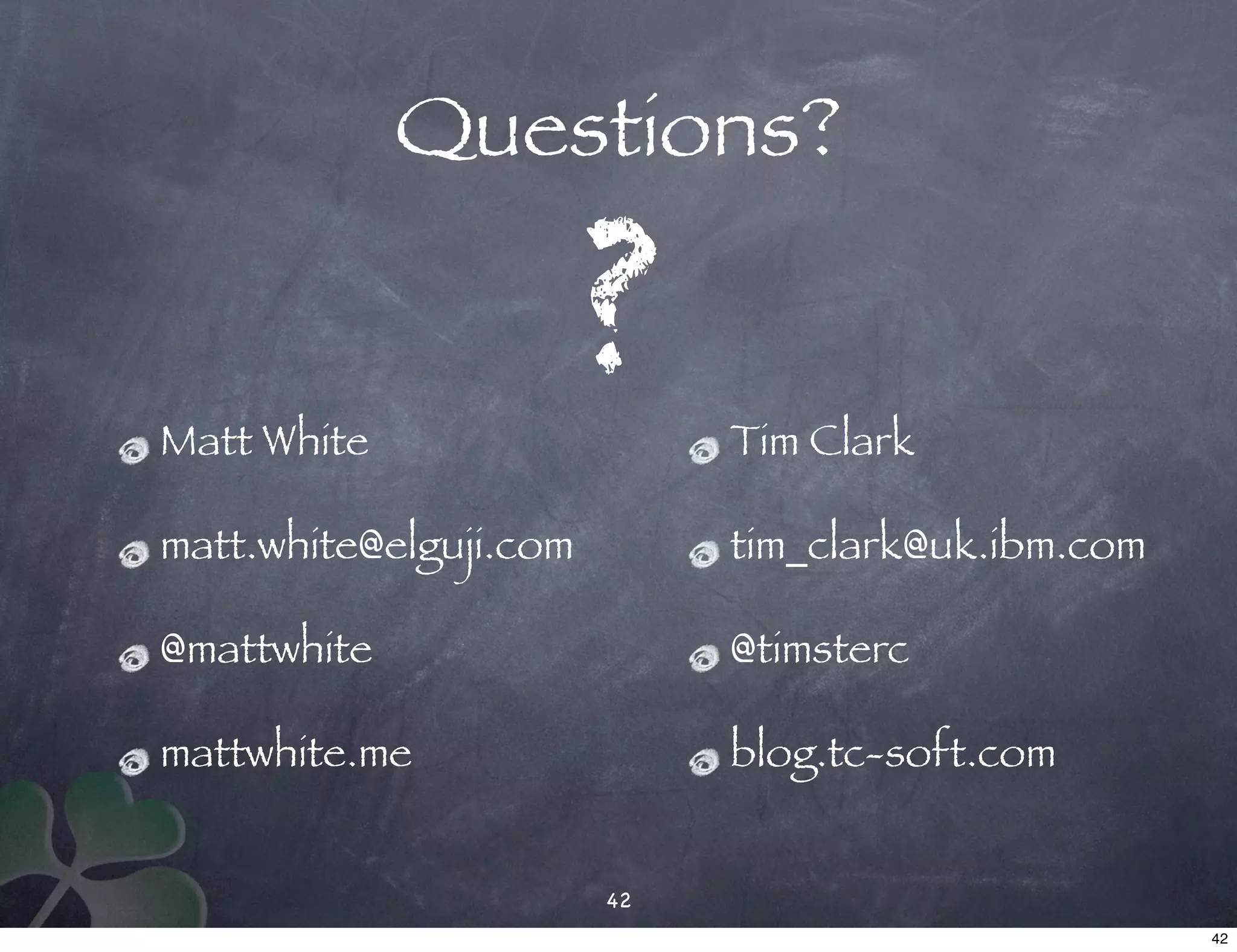 Questions?

                        ?
Matt White                   Tim Clark

matt.white@elguji.com        tim_clark@uk.ibm.com

@mattwhite                   @timsterc

mattwhite.me                 blog.tc-soft.com


                        42
                                                    42
 