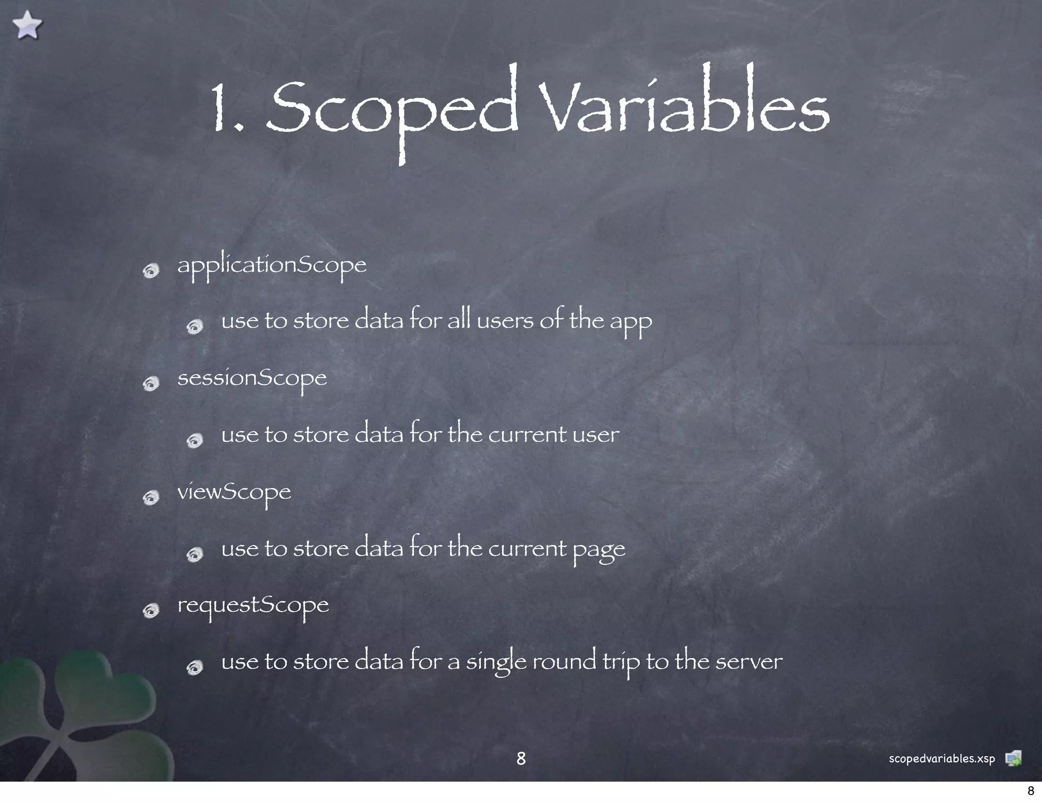 1. Scoped Variables
applicationScope

   use to store data for all users of the app

sessionScope

   use to store data for the current user

viewScope

   use to store data for the current page

requestScope

   use to store data for a single round trip to the server


                               8                             scopedvariables.xsp

                                                                                   8
 