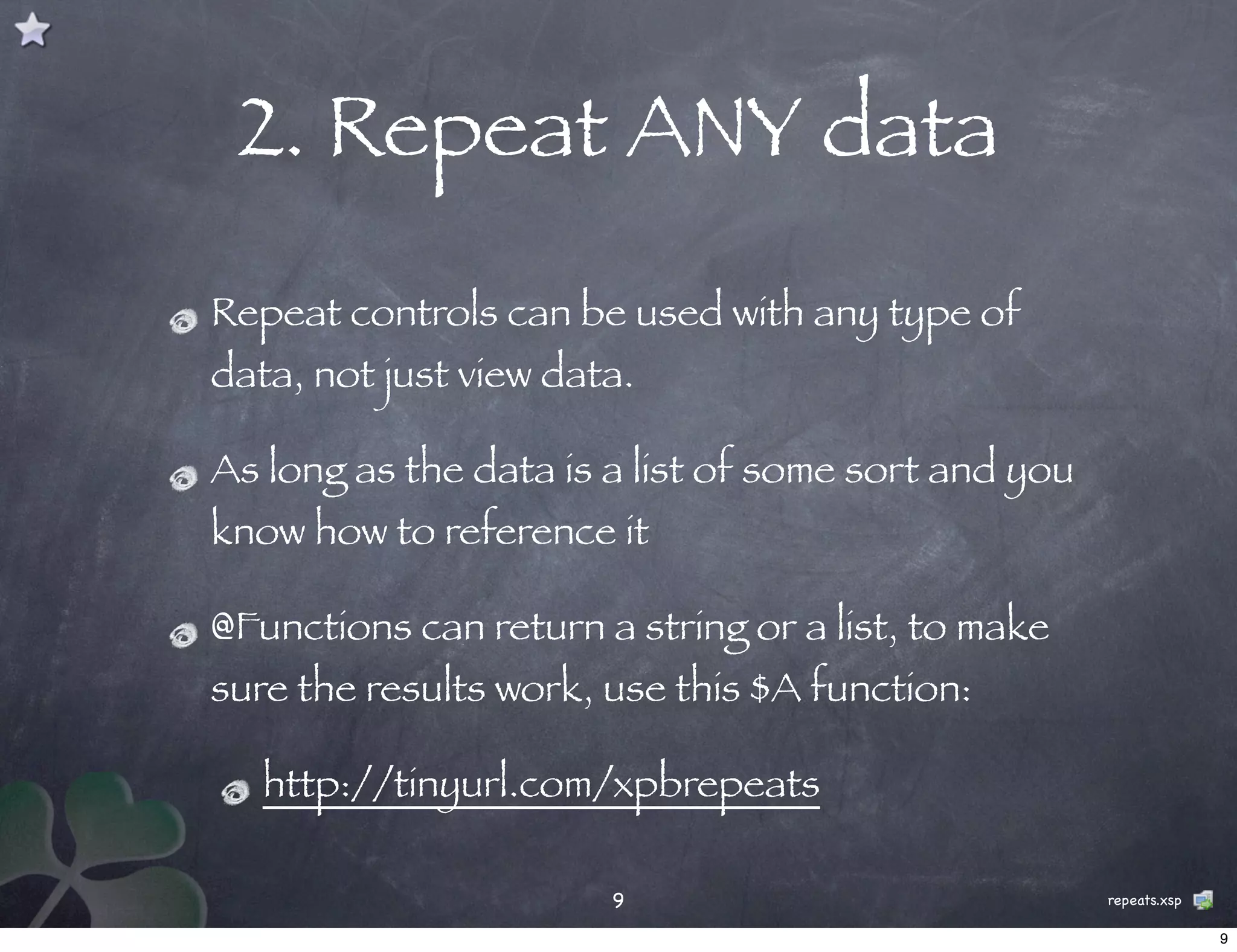 2. Repeat ANY data
Repeat controls can be used with any type of
data, not just view data.

As long as the data is a list of some sort and you
know how to reference it

@Functions can return a string or a list, to make
sure the results work, use this $A function:

   http://tinyurl.com/xpbrepeats

                       9                             repeats.xsp

                                                                   9
 