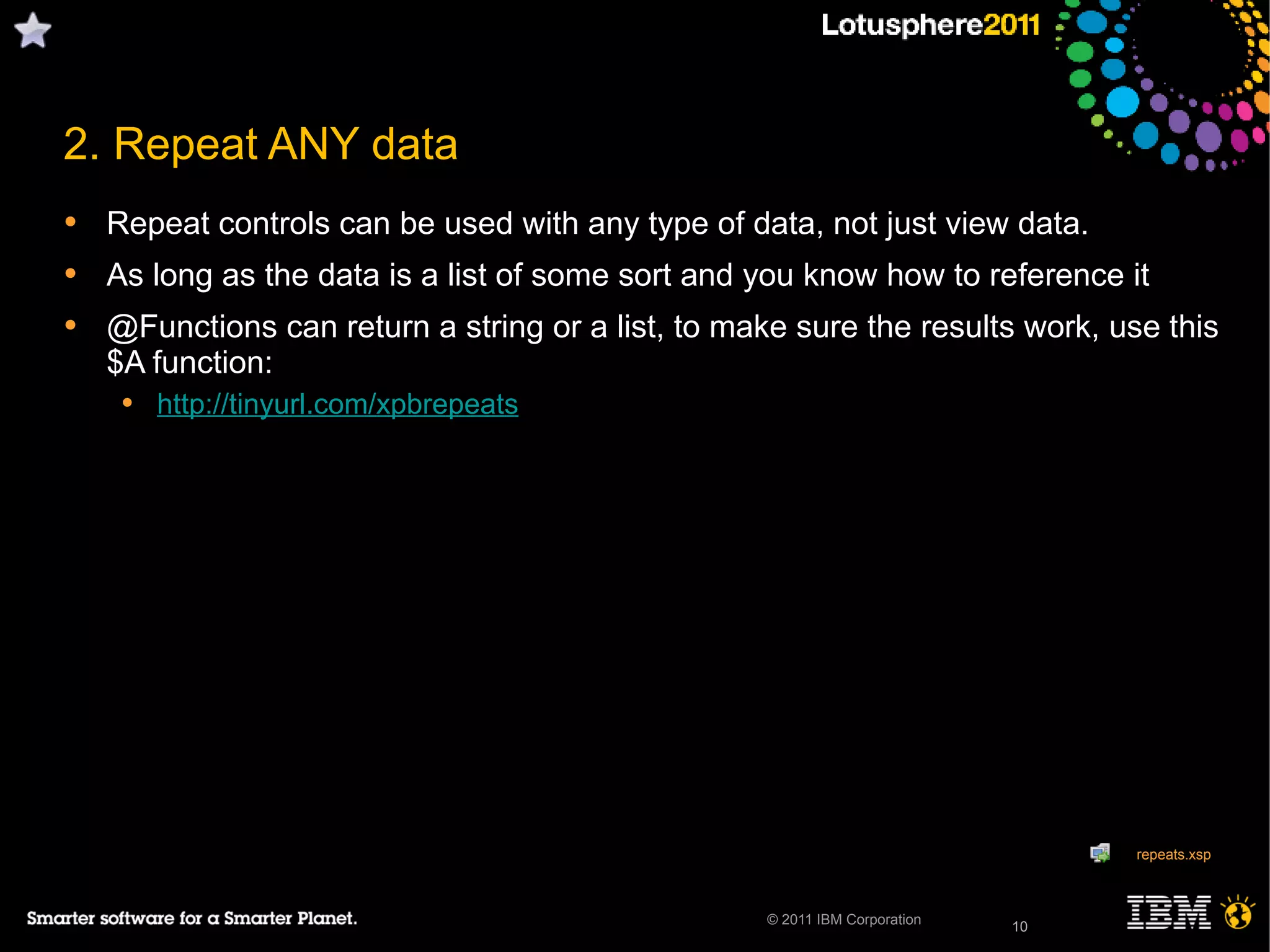 10© 2011 IBM Corporation
2. Repeat ANY data
• Repeat controls can be used with any type of data, not just view data.
• As long as the data is a list of some sort and you know how to reference it
• @Functions can return a string or a list, to make sure the results work, use this
$A function:
• http://tinyurl.com/xpbrepeats
10
repeats.xsp
 