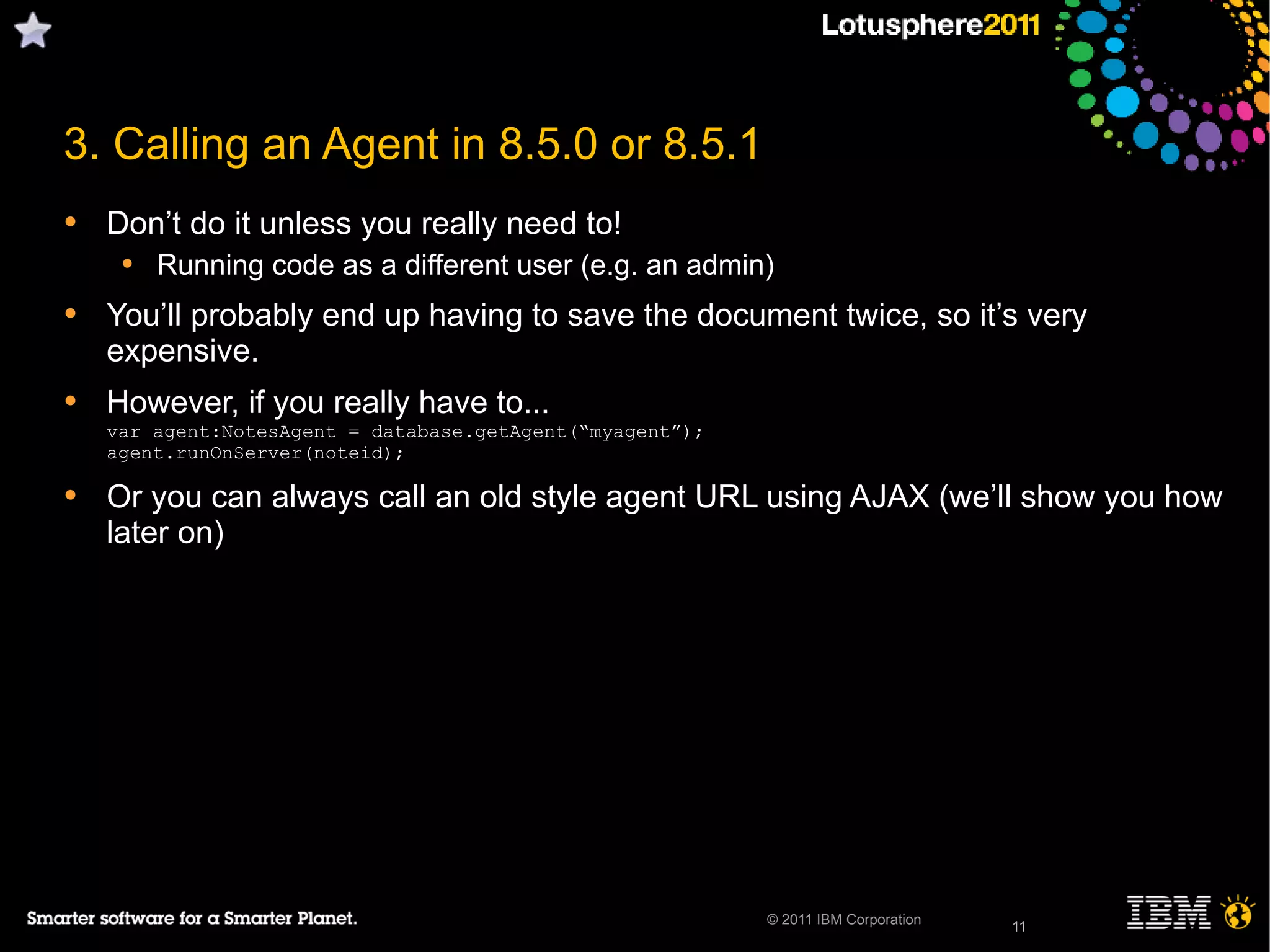 11© 2011 IBM Corporation
3. Calling an Agent in 8.5.0 or 8.5.1
• Don’t do it unless you really need to!
• Running code as a different user (e.g. an admin)
• You’ll probably end up having to save the document twice, so it’s very
expensive.
• However, if you really have to...
var agent:NotesAgent = database.getAgent(“myagent”);
agent.runOnServer(noteid);
• Or you can always call an old style agent URL using AJAX (we’ll show you how
later on)
11
 
