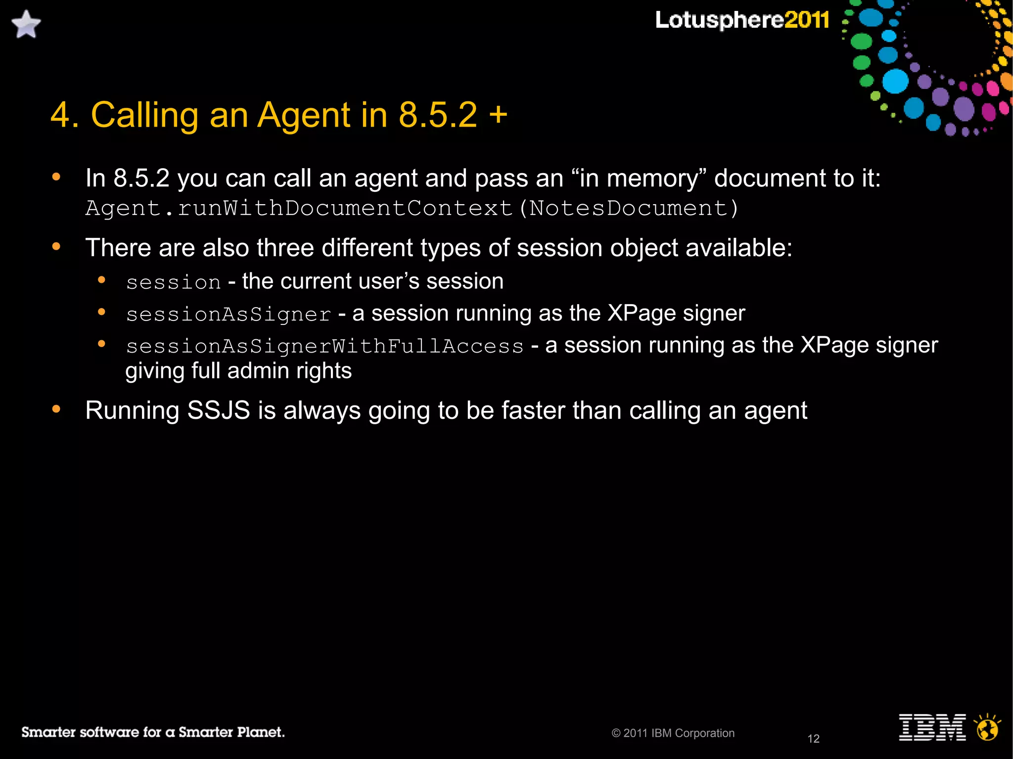 12© 2011 IBM Corporation
4. Calling an Agent in 8.5.2 +
• In 8.5.2 you can call an agent and pass an “in memory” document to it:
Agent.runWithDocumentContext(NotesDocument)
• There are also three different types of session object available:
• session - the current user’s session
• sessionAsSigner - a session running as the XPage signer
• sessionAsSignerWithFullAccess - a session running as the XPage signer
giving full admin rights
• Running SSJS is always going to be faster than calling an agent
12
 