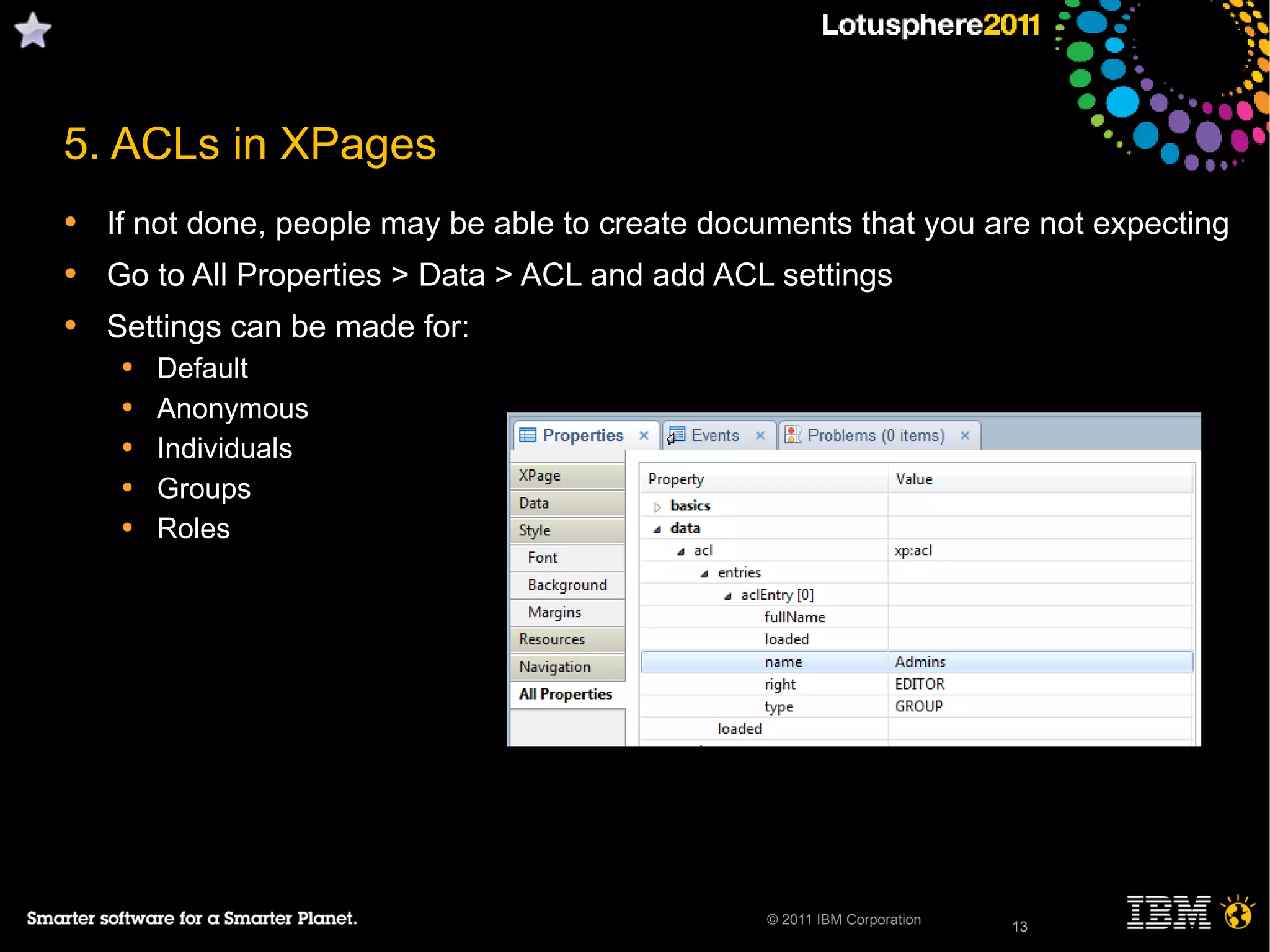 13© 2011 IBM Corporation
5. ACLs in XPages
• If not done, people may be able to create documents that you are not expecting
• Go to All Properties > Data > ACL and add ACL settings
• Settings can be made for:
• Default
• Anonymous
• Individuals
• Groups
• Roles
13
 