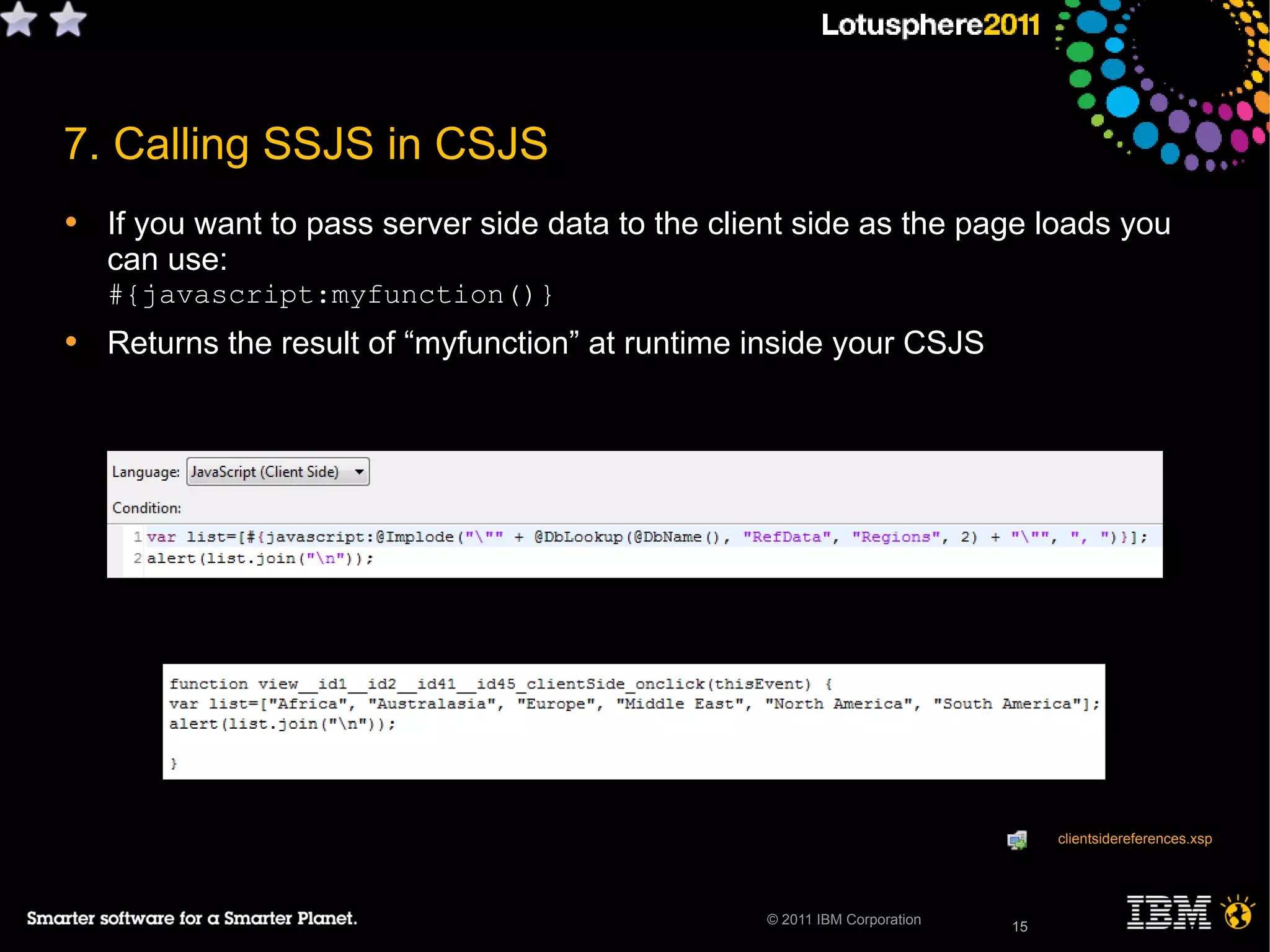 15© 2011 IBM Corporation
7. Calling SSJS in CSJS
• If you want to pass server side data to the client side as the page loads you
can use:
#{javascript:myfunction()}
• Returns the result of “myfunction” at runtime inside your CSJS
15
clientsidereferences.xsp
 