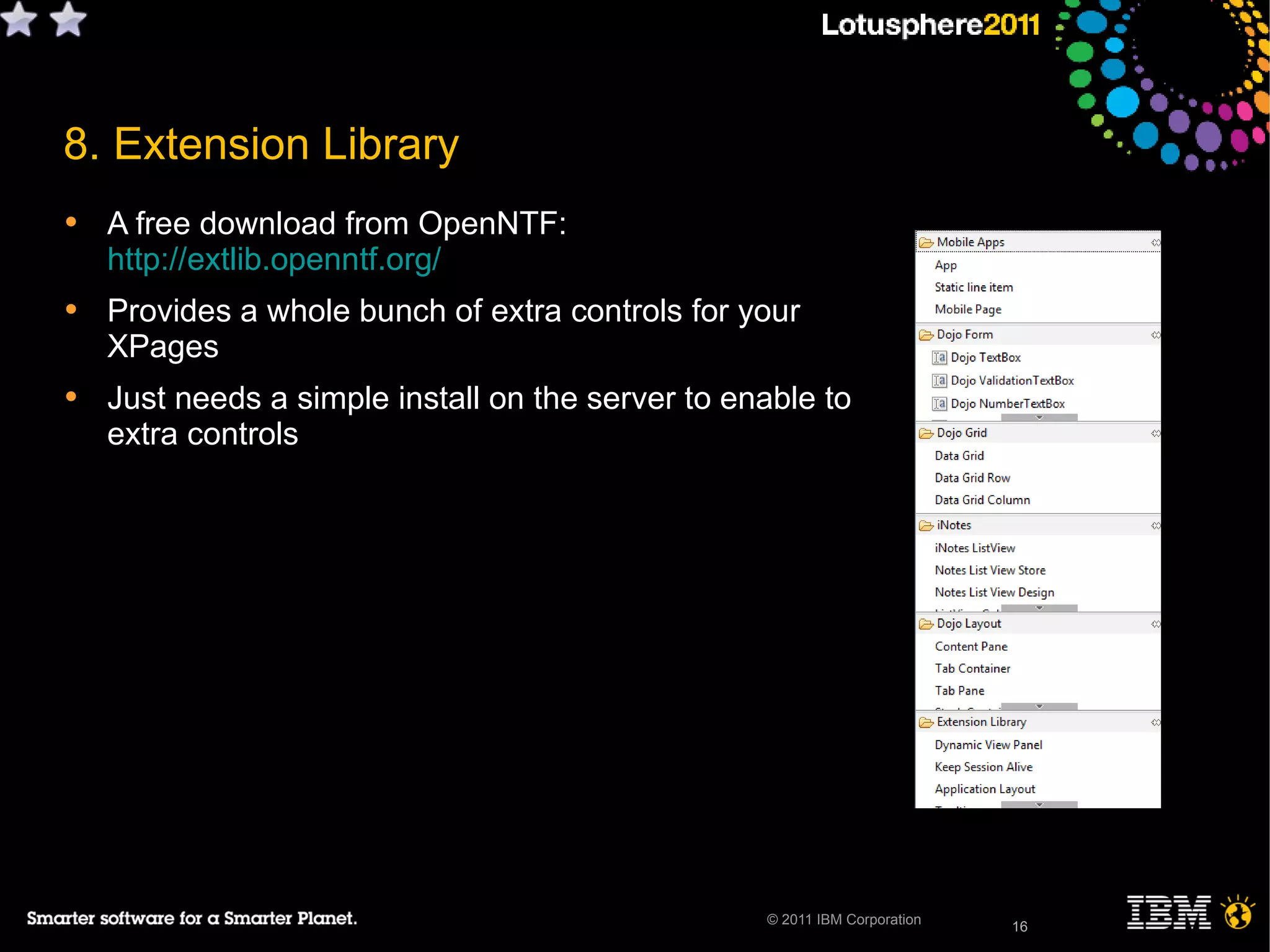 16© 2011 IBM Corporation
• A free download from OpenNTF:
http://extlib.openntf.org/
• Provides a whole bunch of extra controls for your
XPages
• Just needs a simple install on the server to enable to
extra controls
16
8. Extension Library
 