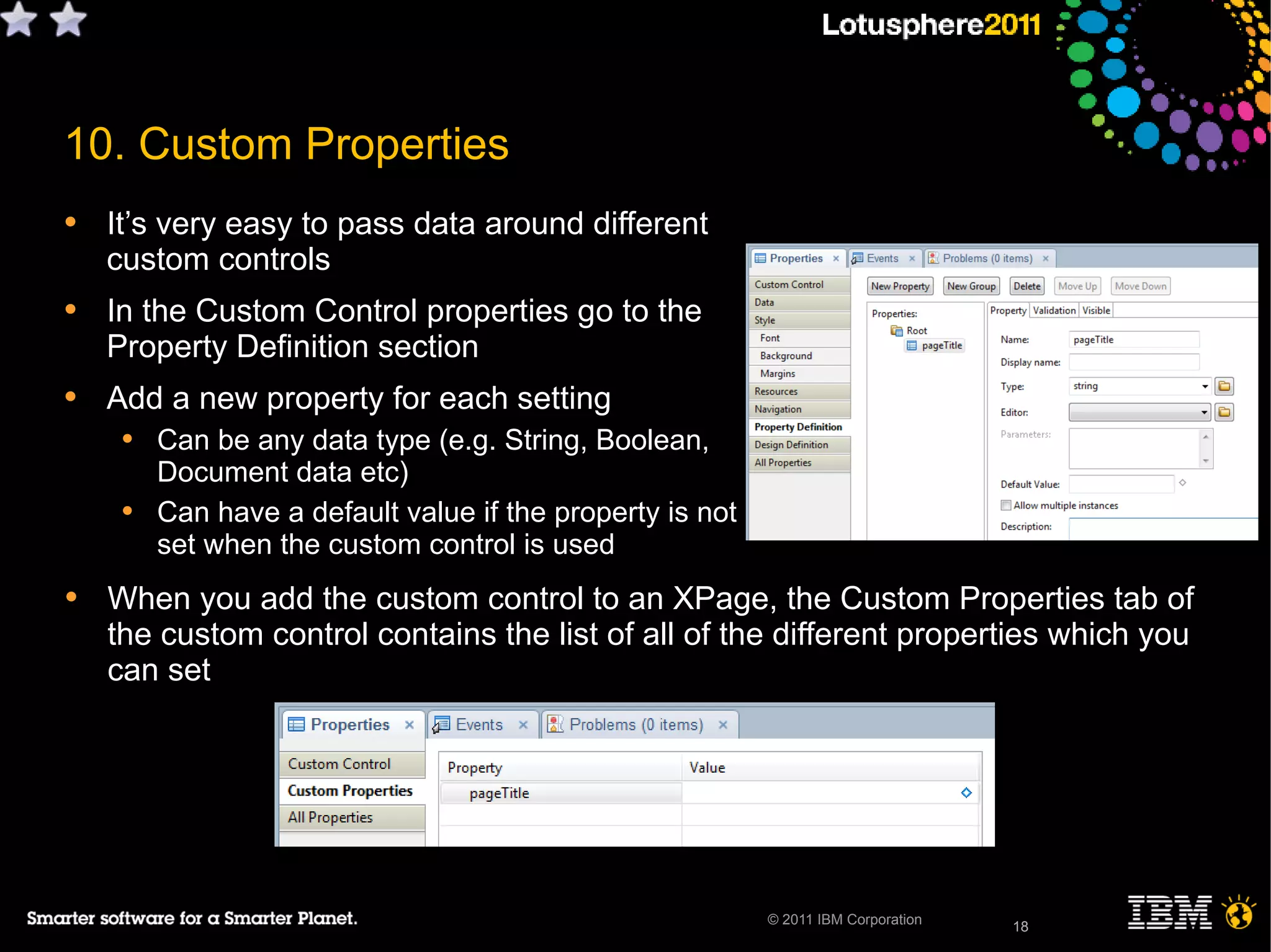18
• When you add the custom control to an XPage, the Custom Properties tab of
the custom control contains the list of all of the different properties which you
can set
© 2011 IBM Corporation
10. Custom Properties
• It’s very easy to pass data around different
custom controls
• In the Custom Control properties go to the
Property Definition section
• Add a new property for each setting
• Can be any data type (e.g. String, Boolean,
Document data etc)
• Can have a default value if the property is not
set when the custom control is used
18
 