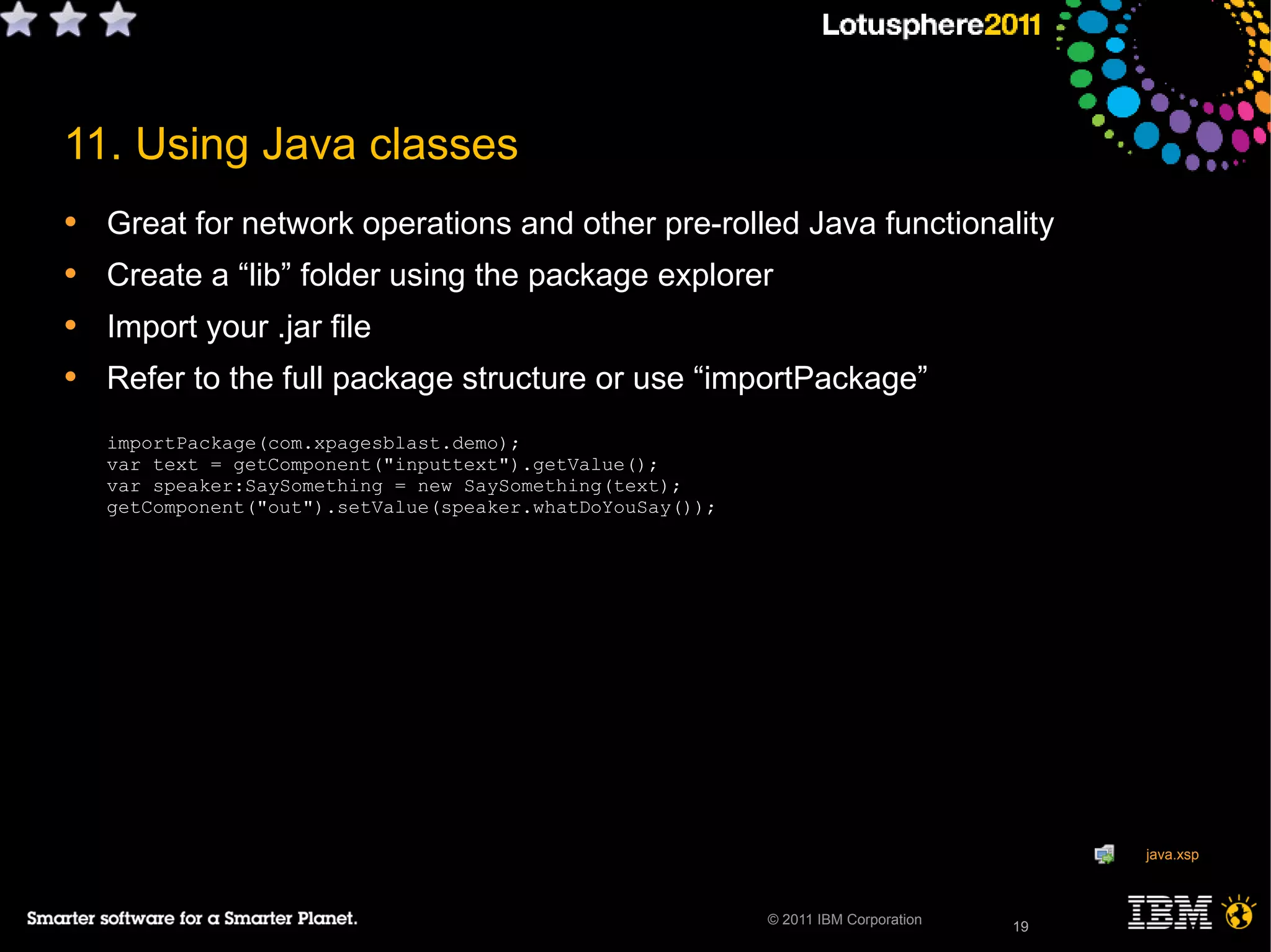 19© 2011 IBM Corporation
11. Using Java classes
• Great for network operations and other pre-rolled Java functionality
• Create a “lib” folder using the package explorer
• Import your .jar file
• Refer to the full package structure or use “importPackage”
importPackage(com.xpagesblast.demo);
var text = getComponent("inputtext").getValue();
var speaker:SaySomething = new SaySomething(text);
getComponent("out").setValue(speaker.whatDoYouSay());
19
java.xsp
 
