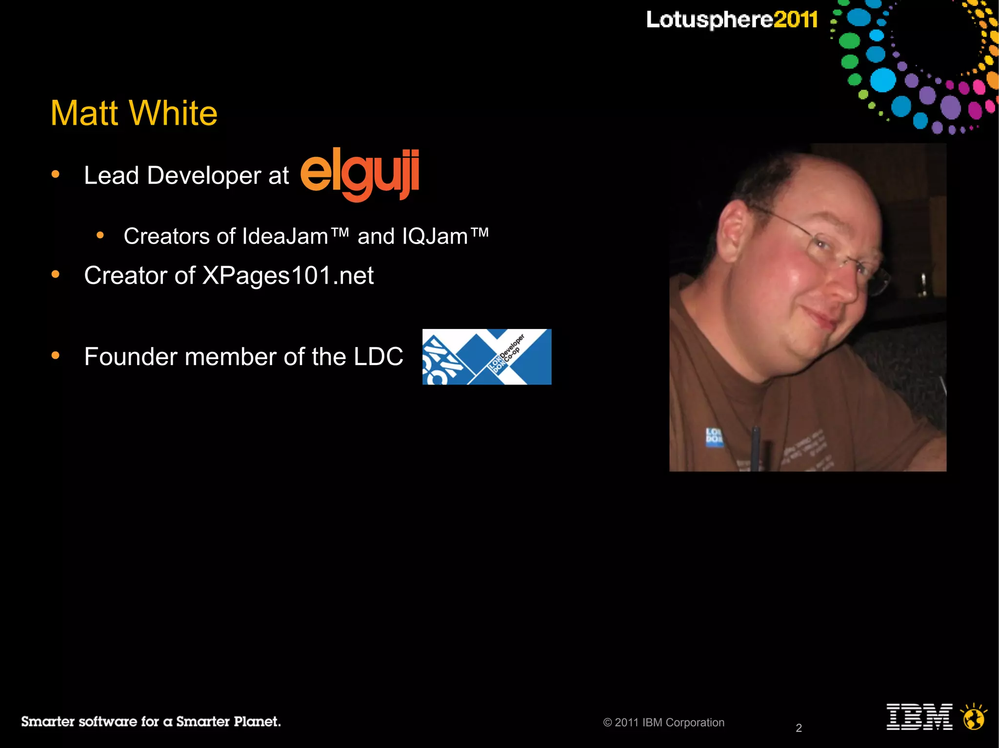 2© 2011 IBM Corporation
Matt White
• Lead Developer at
• Creators of IdeaJam™ and IQJam™
• Creator of XPages101.net
• Founder member of the LDC
2
 