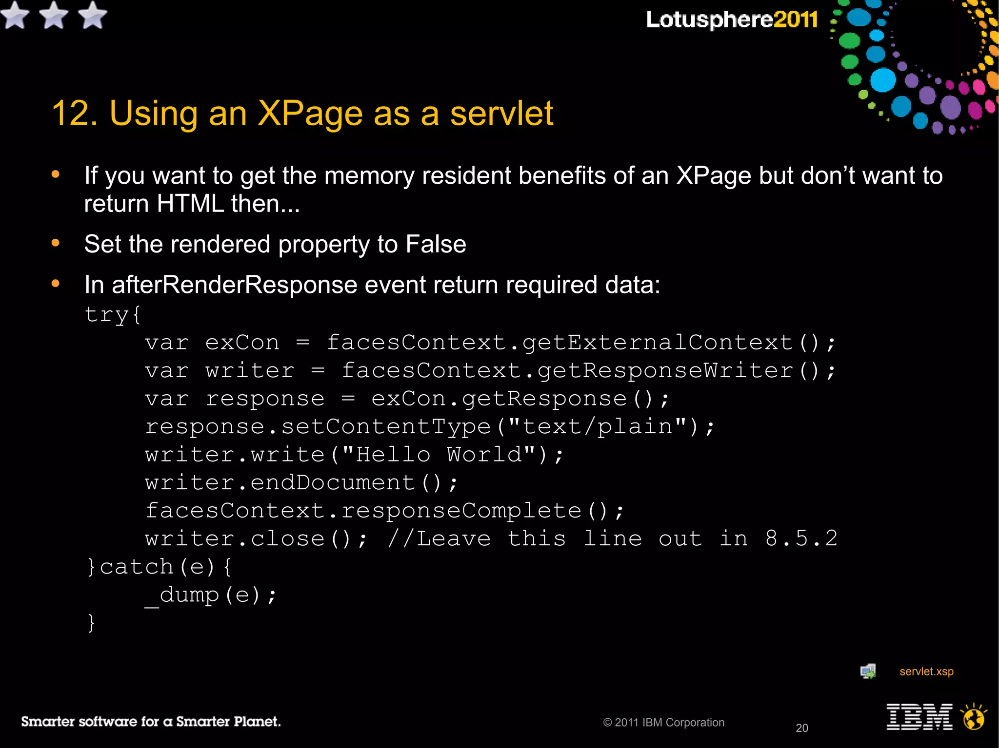 20© 2011 IBM Corporation
12. Using an XPage as a servlet
• If you want to get the memory resident benefits of an XPage but don’t want to
return HTML then...
• Set the rendered property to False
• In afterRenderResponse event return required data:
try{
var exCon = facesContext.getExternalContext();
var writer = facesContext.getResponseWriter();
var response = exCon.getResponse();
response.setContentType("text/plain");
writer.write("Hello World");
writer.endDocument();
facesContext.responseComplete();
writer.close(); //Leave this line out in 8.5.2
}catch(e){
_dump(e);
}
20
servlet.xsp
 