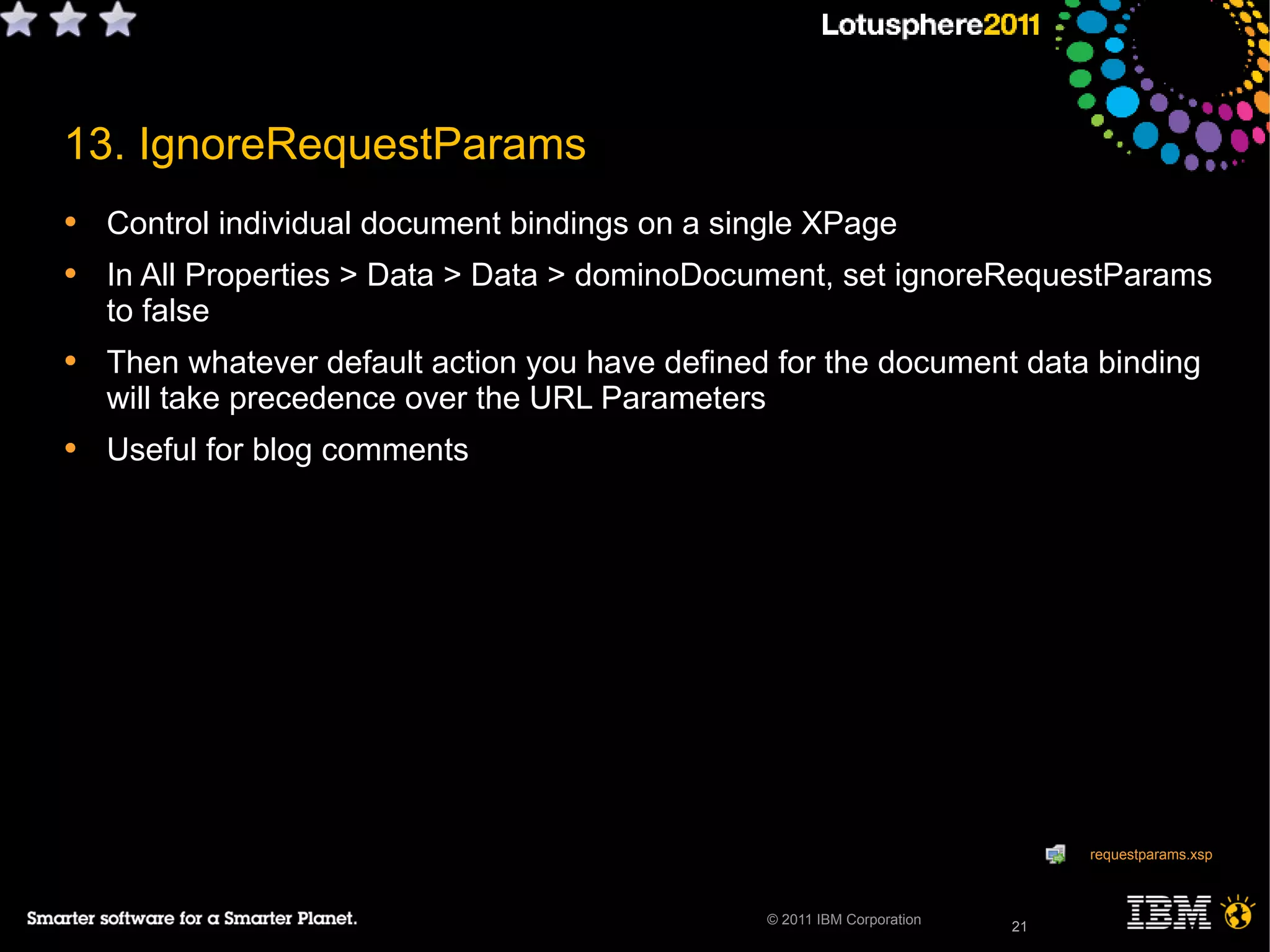 21© 2011 IBM Corporation
13. IgnoreRequestParams
• Control individual document bindings on a single XPage
• In All Properties > Data > Data > dominoDocument, set ignoreRequestParams
to false
• Then whatever default action you have defined for the document data binding
will take precedence over the URL Parameters
• Useful for blog comments
21
requestparams.xsp
 
