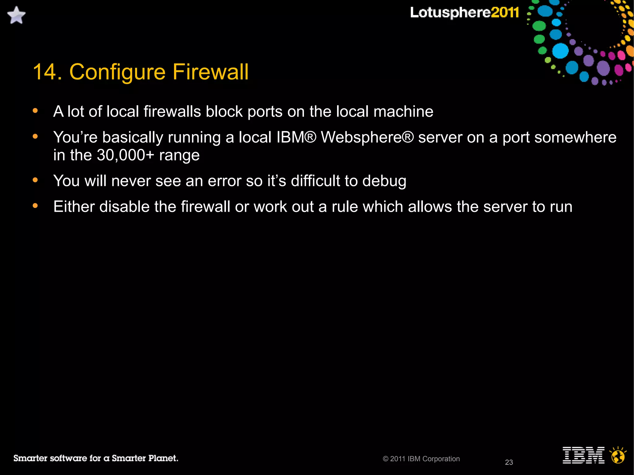 23© 2011 IBM Corporation
14. Configure Firewall
• A lot of local firewalls block ports on the local machine
• You’re basically running a local IBM® Websphere® server on a port somewhere
in the 30,000+ range
• You will never see an error so it’s difficult to debug
• Either disable the firewall or work out a rule which allows the server to run
23
 