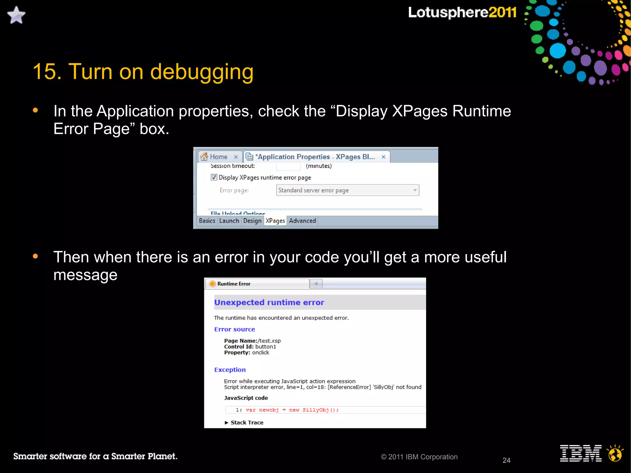 24© 2011 IBM Corporation
15. Turn on debugging
• In the Application properties, check the “Display XPages Runtime
Error Page” box.
• Then when there is an error in your code you’ll get a more useful
message
24
 