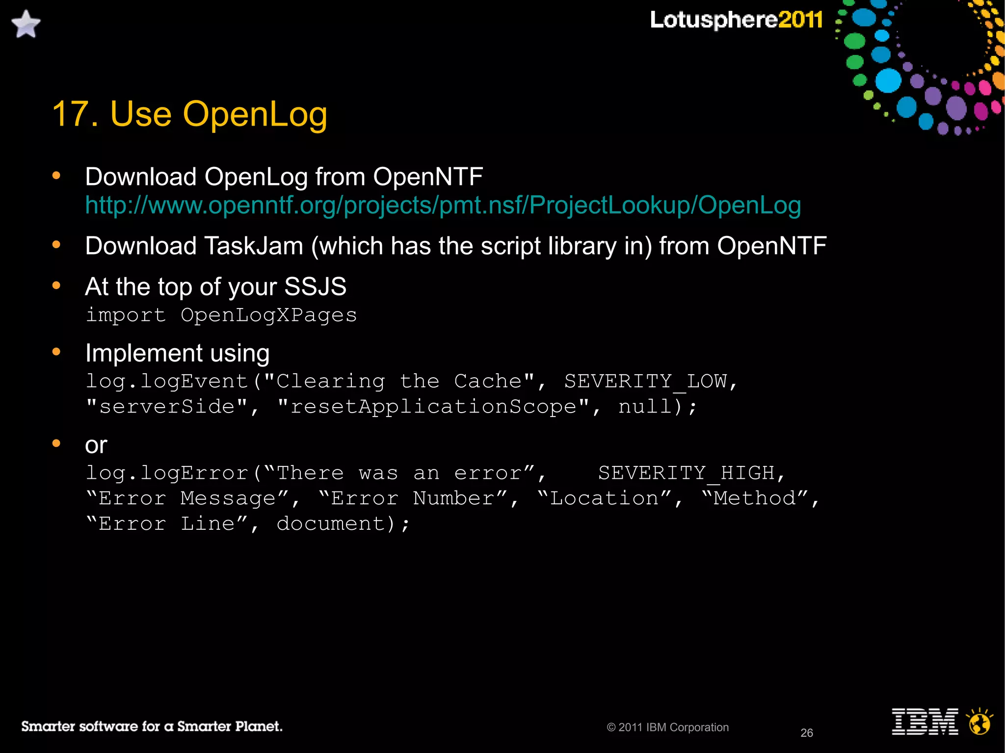 26© 2011 IBM Corporation
17. Use OpenLog
• Download OpenLog from OpenNTF
http://www.openntf.org/projects/pmt.nsf/ProjectLookup/OpenLog
• Download TaskJam (which has the script library in) from OpenNTF
• At the top of your SSJS
import OpenLogXPages
• Implement using
log.logEvent("Clearing the Cache", SEVERITY_LOW,
"serverSide", "resetApplicationScope", null);
• or
log.logError(“There was an error”, SEVERITY_HIGH,
“Error Message”, “Error Number”, “Location”, “Method”,
“Error Line”, document);
26
 