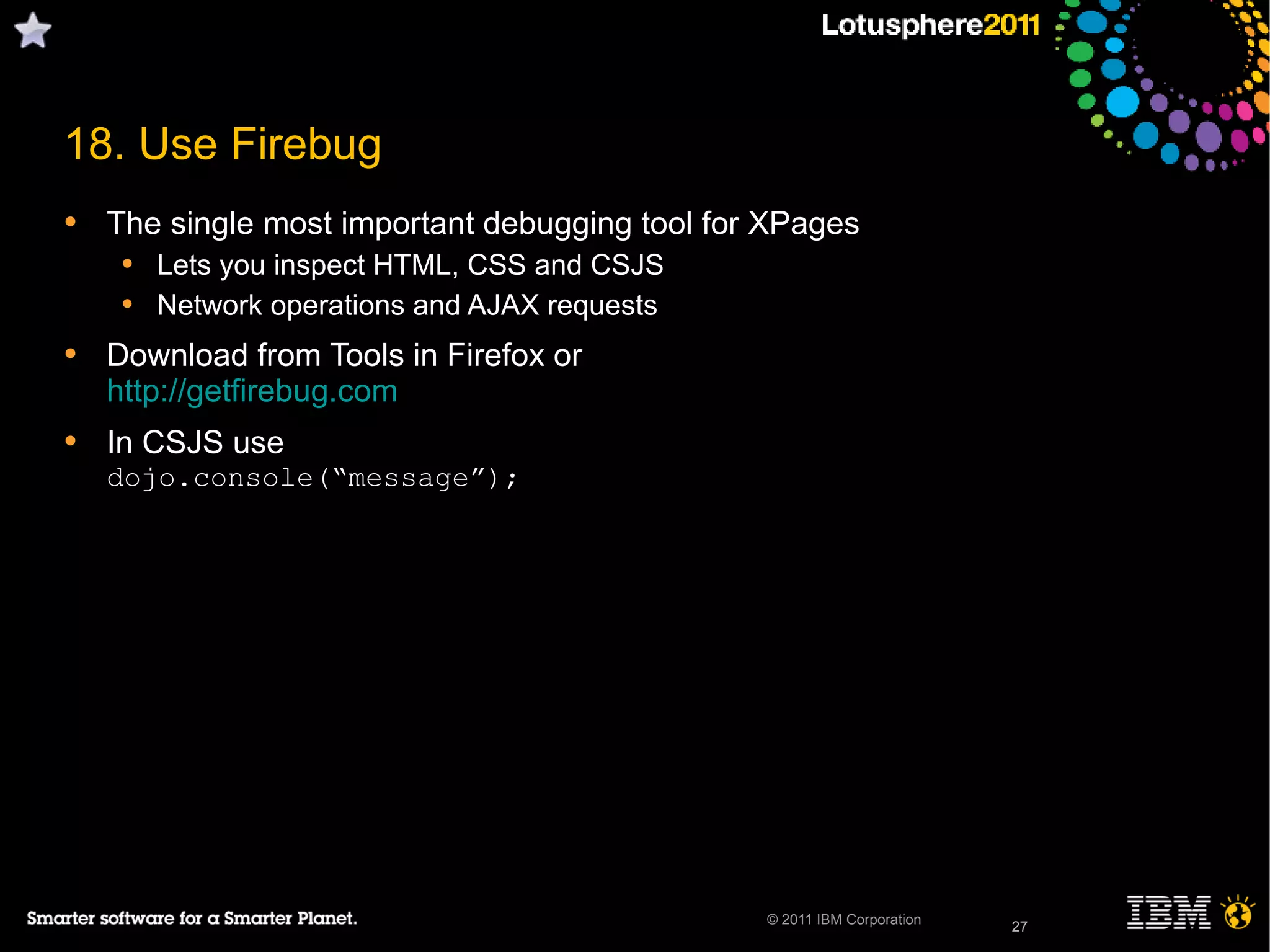 27© 2011 IBM Corporation
18. Use Firebug
• The single most important debugging tool for XPages
• Lets you inspect HTML, CSS and CSJS
• Network operations and AJAX requests
• Download from Tools in Firefox or
http://getfirebug.com
• In CSJS use
dojo.console(“message”);
27
 