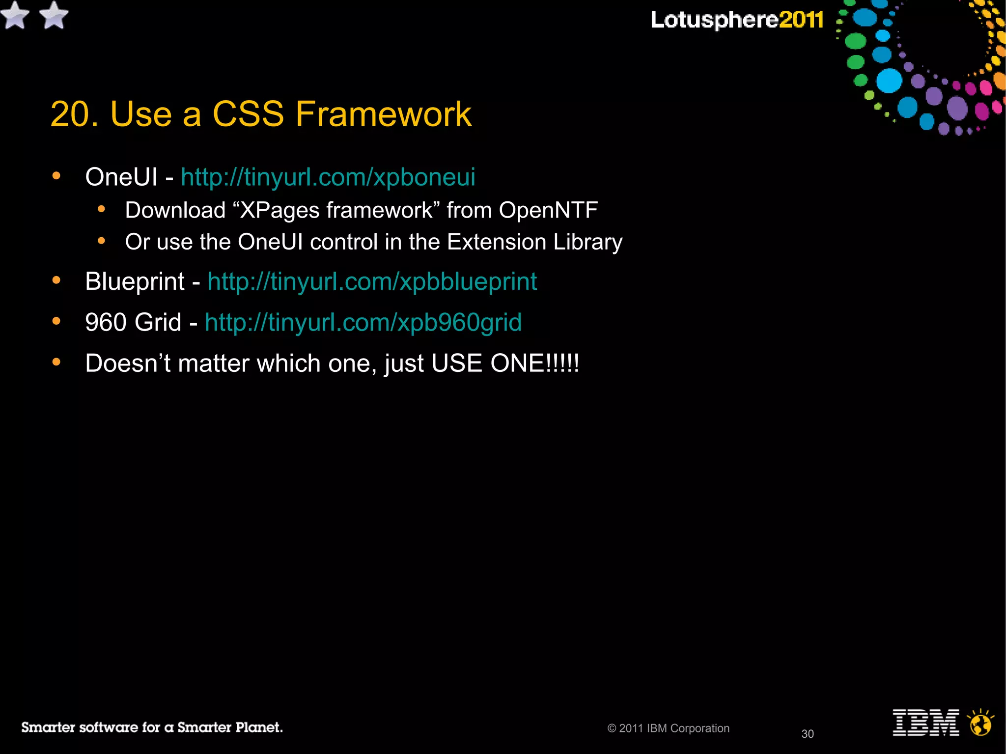 30© 2011 IBM Corporation
• OneUI - http://tinyurl.com/xpboneui
• Download “XPages framework” from OpenNTF
• Or use the OneUI control in the Extension Library
• Blueprint - http://tinyurl.com/xpbblueprint
• 960 Grid - http://tinyurl.com/xpb960grid
• Doesn’t matter which one, just USE ONE!!!!!
30
20. Use a CSS Framework
 