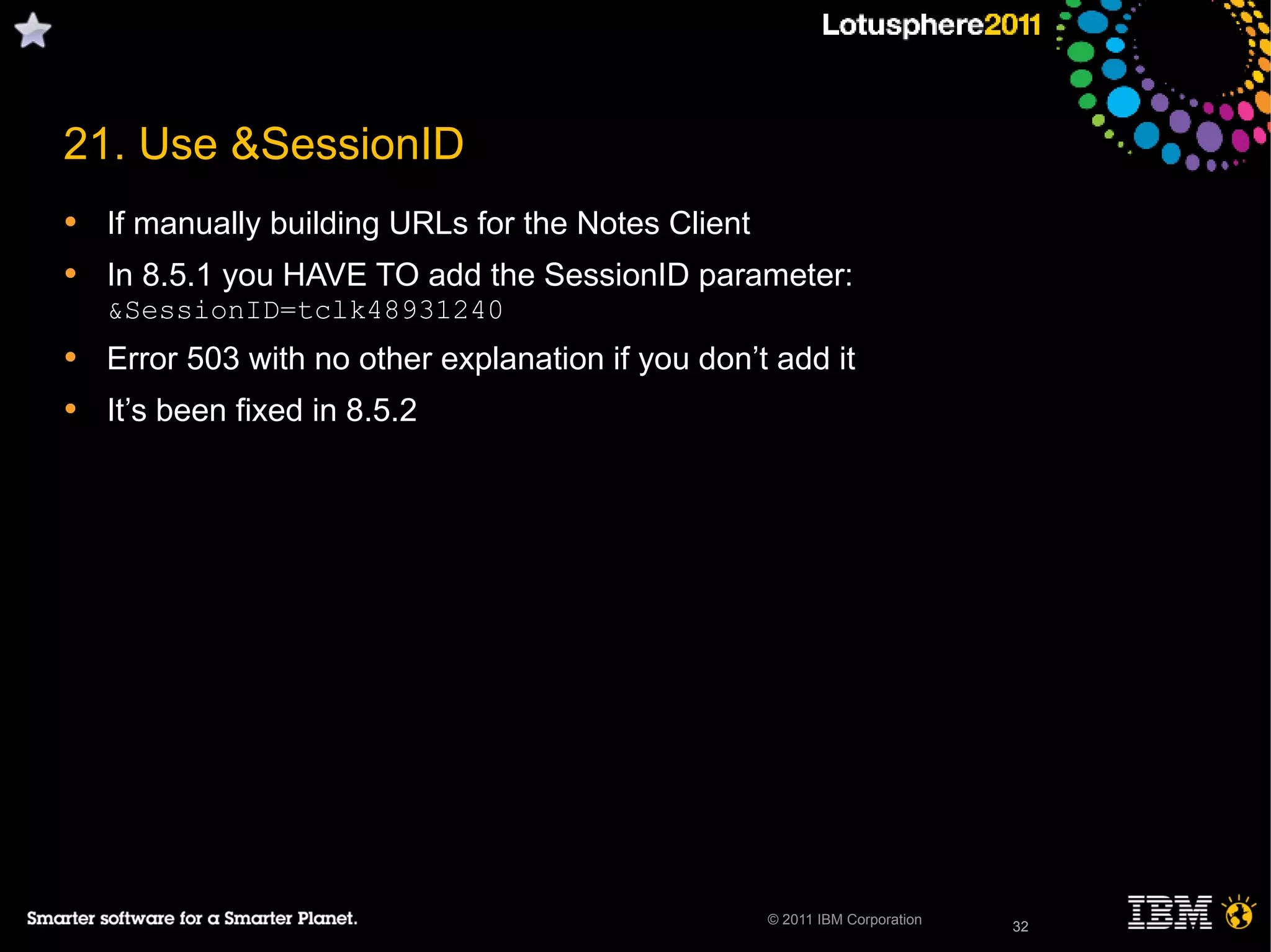 32© 2011 IBM Corporation
• If manually building URLs for the Notes Client
• In 8.5.1 you HAVE TO add the SessionID parameter:
&SessionID=tclk48931240
• Error 503 with no other explanation if you don’t add it
• It’s been fixed in 8.5.2
32
21. Use &SessionID
 
