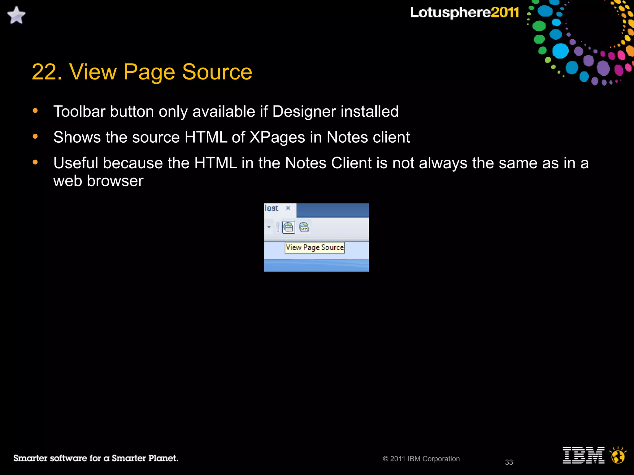 33© 2011 IBM Corporation
22. View Page Source
• Toolbar button only available if Designer installed
• Shows the source HTML of XPages in Notes client
• Useful because the HTML in the Notes Client is not always the same as in a
web browser
33
 