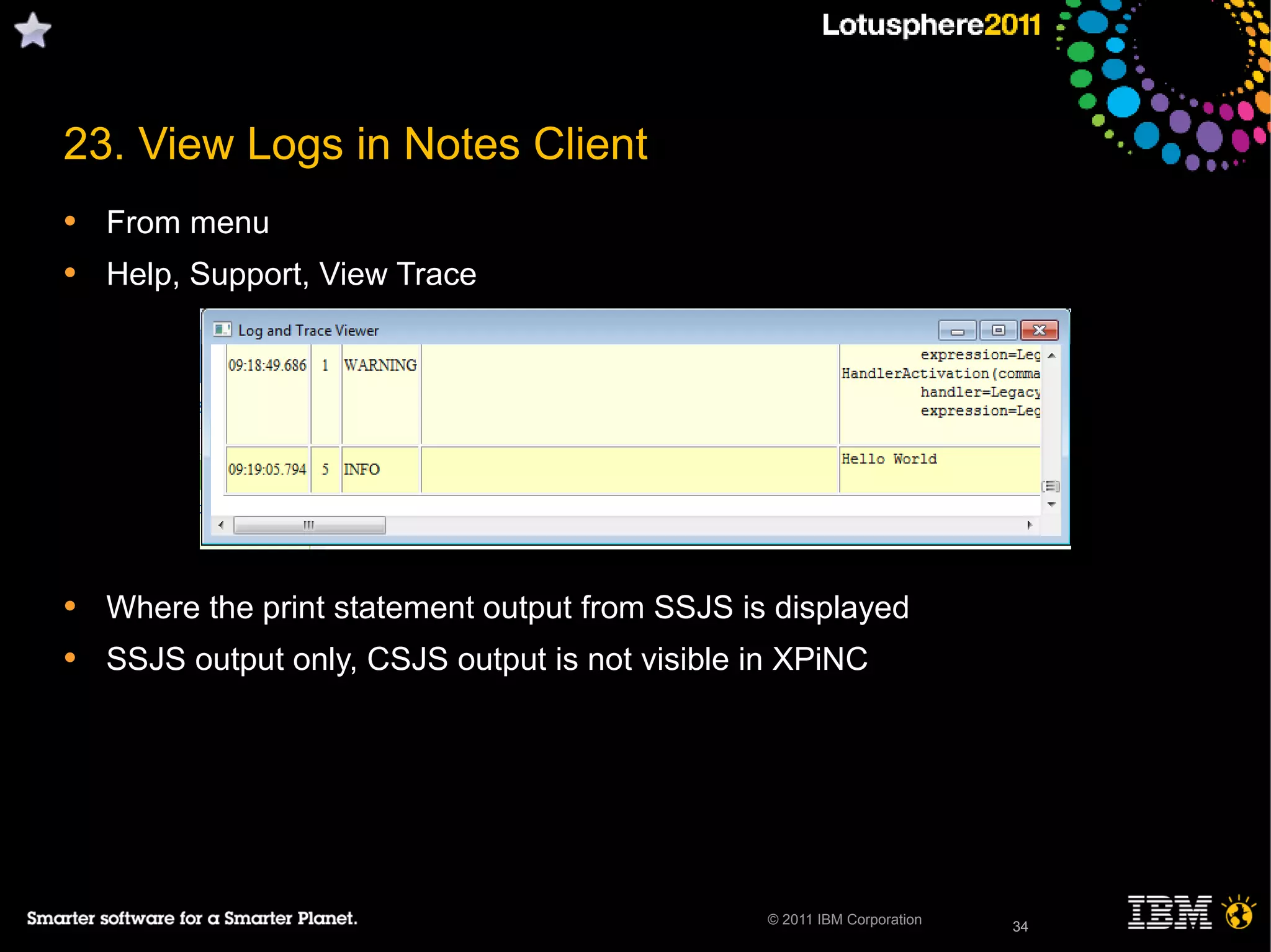 34© 2011 IBM Corporation
23. View Logs in Notes Client
• From menu
• Help, Support, View Trace
• Where the print statement output from SSJS is displayed
• SSJS output only, CSJS output is not visible in XPiNC
34
 