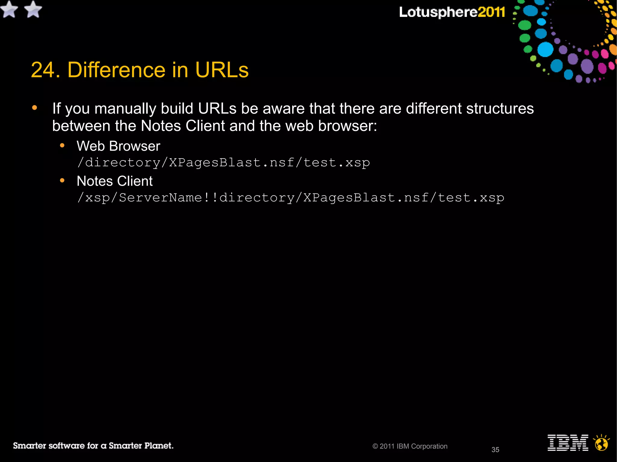 35© 2011 IBM Corporation
24. Difference in URLs
• If you manually build URLs be aware that there are different structures
between the Notes Client and the web browser:
• Web Browser
/directory/XPagesBlast.nsf/test.xsp
• Notes Client
/xsp/ServerName!!directory/XPagesBlast.nsf/test.xsp
35
 