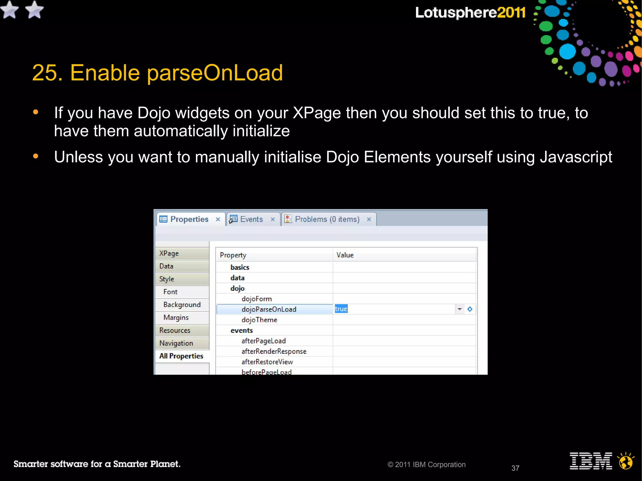 37© 2011 IBM Corporation
25. Enable parseOnLoad
• If you have Dojo widgets on your XPage then you should set this to true, to
have them automatically initialize
• Unless you want to manually initialise Dojo Elements yourself using Javascript
37
 