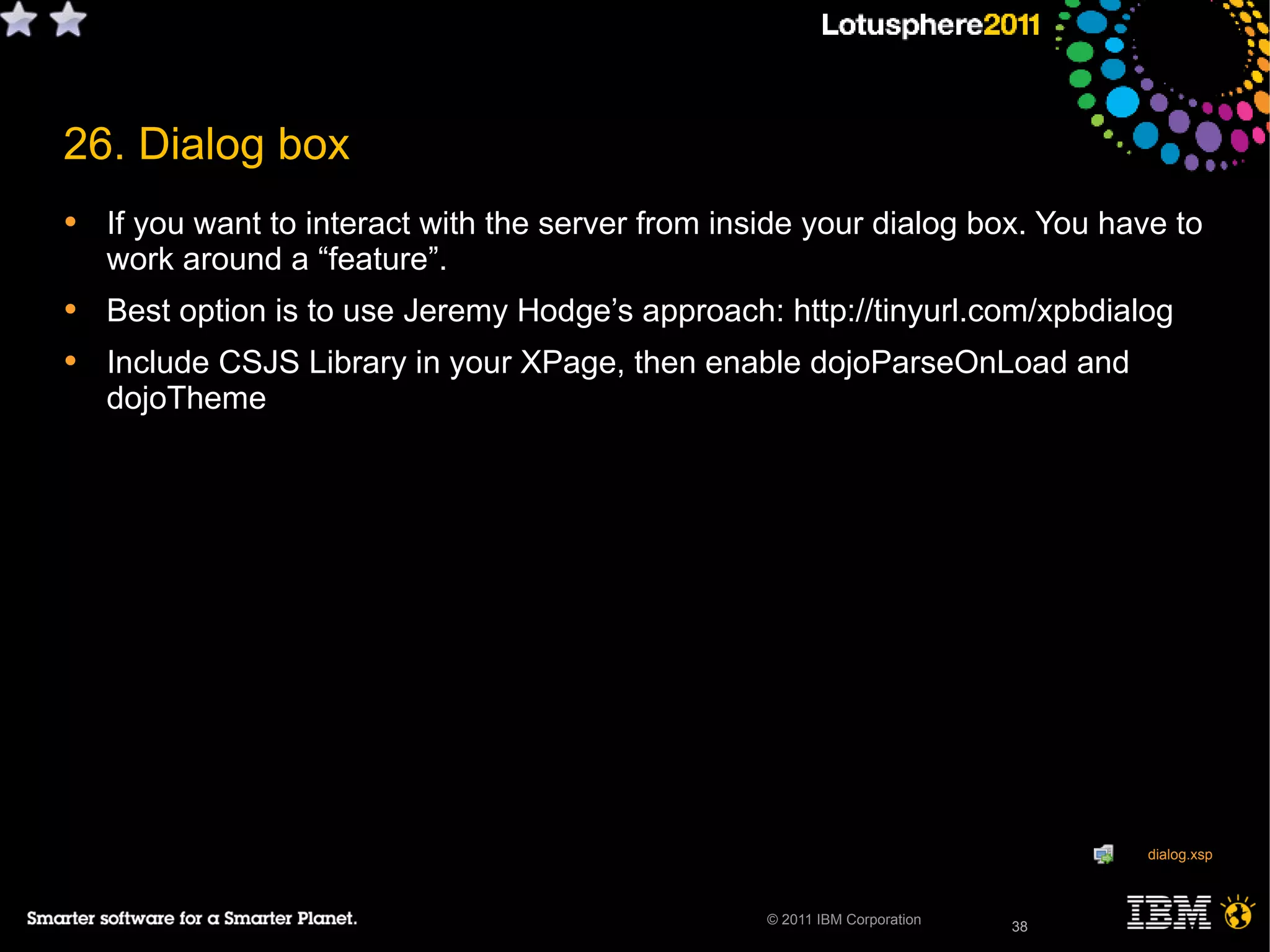 38© 2011 IBM Corporation
26. Dialog box
• If you want to interact with the server from inside your dialog box. You have to
work around a “feature”.
• Best option is to use Jeremy Hodge’s approach: http://tinyurl.com/xpbdialog
• Include CSJS Library in your XPage, then enable dojoParseOnLoad and
dojoTheme
“feature” = BUG
38
dialog.xsp
 