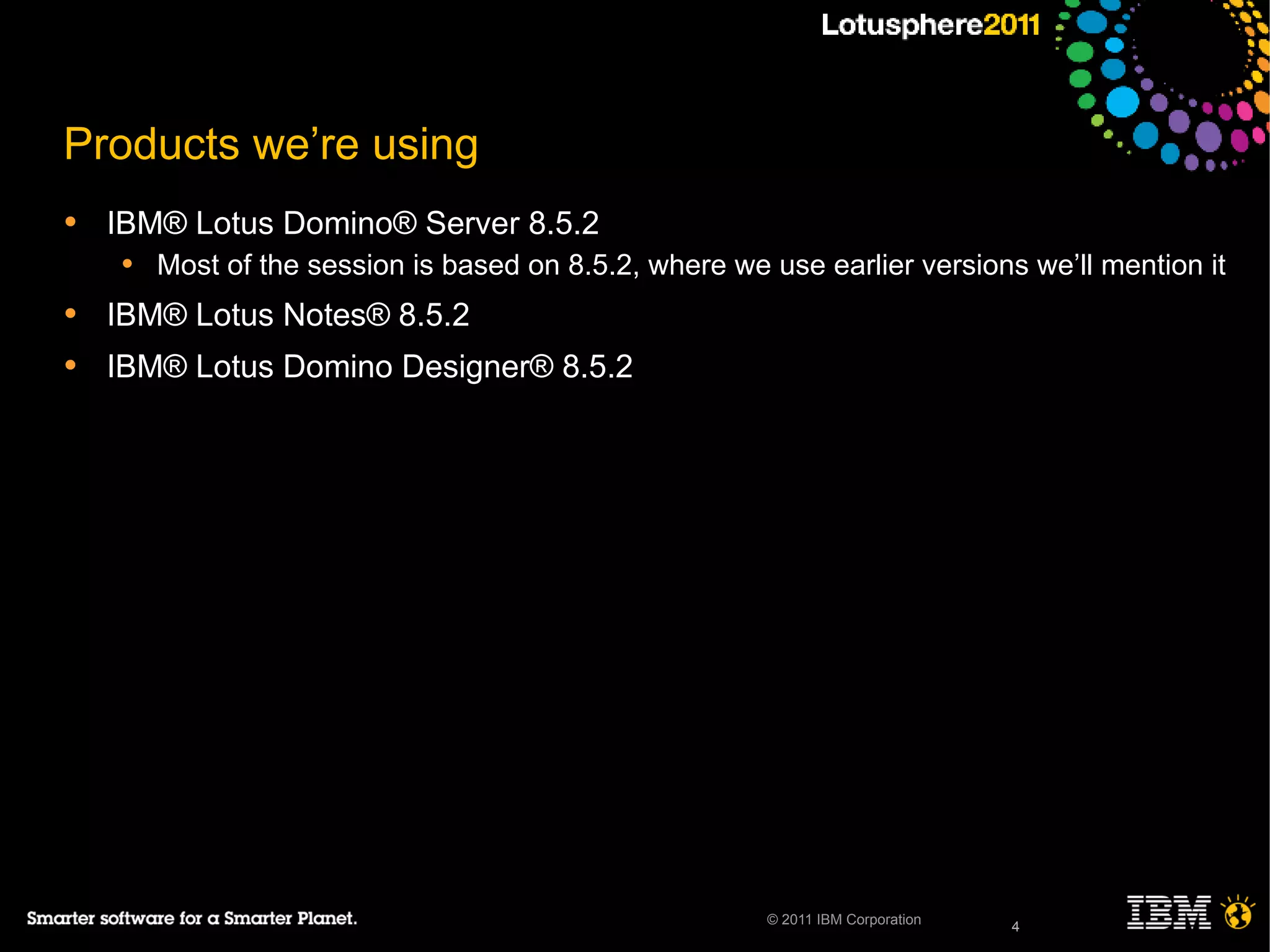 4© 2011 IBM Corporation
Products we’re using
• IBM® Lotus Domino® Server 8.5.2
• Most of the session is based on 8.5.2, where we use earlier versions we’ll mention it
• IBM® Lotus Notes® 8.5.2
• IBM® Lotus Domino Designer® 8.5.2
4
 
