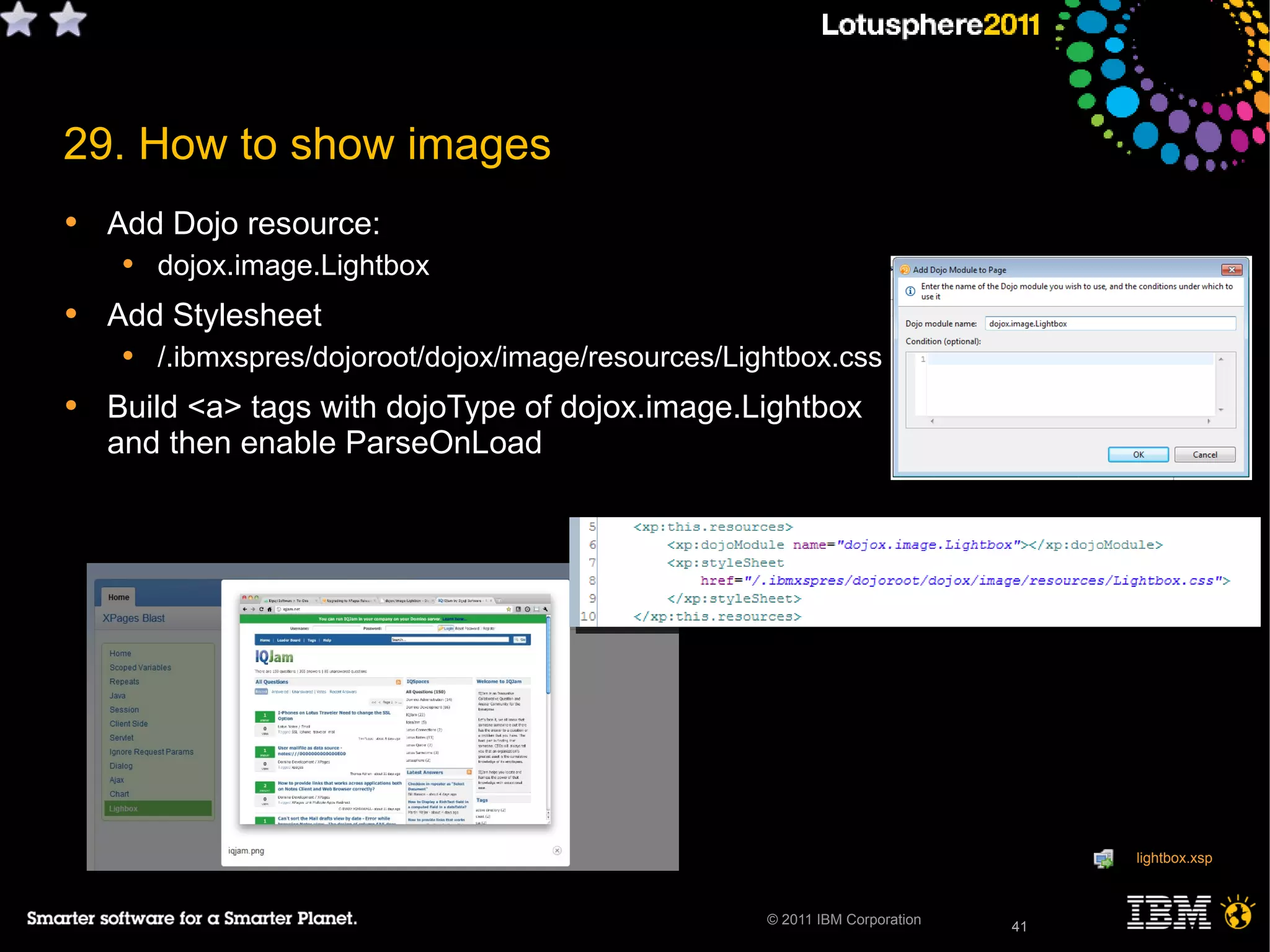 41© 2011 IBM Corporation
29. How to show images
• Add Dojo resource:
• dojox.image.Lightbox
• Add Stylesheet
• /.ibmxspres/dojoroot/dojox/image/resources/Lightbox.css
• Build <a> tags with dojoType of dojox.image.Lightbox
and then enable ParseOnLoad
41
lightbox.xsp
 