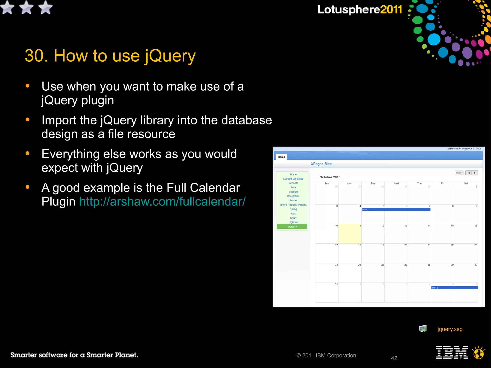 42© 2011 IBM Corporation
30. How to use jQuery
• Use when you want to make use of a
jQuery plugin
• Import the jQuery library into the database
design as a file resource
• Everything else works as you would
expect with jQuery
• A good example is the Full Calendar
Plugin http://arshaw.com/fullcalendar/
42
jquery.xsp
 