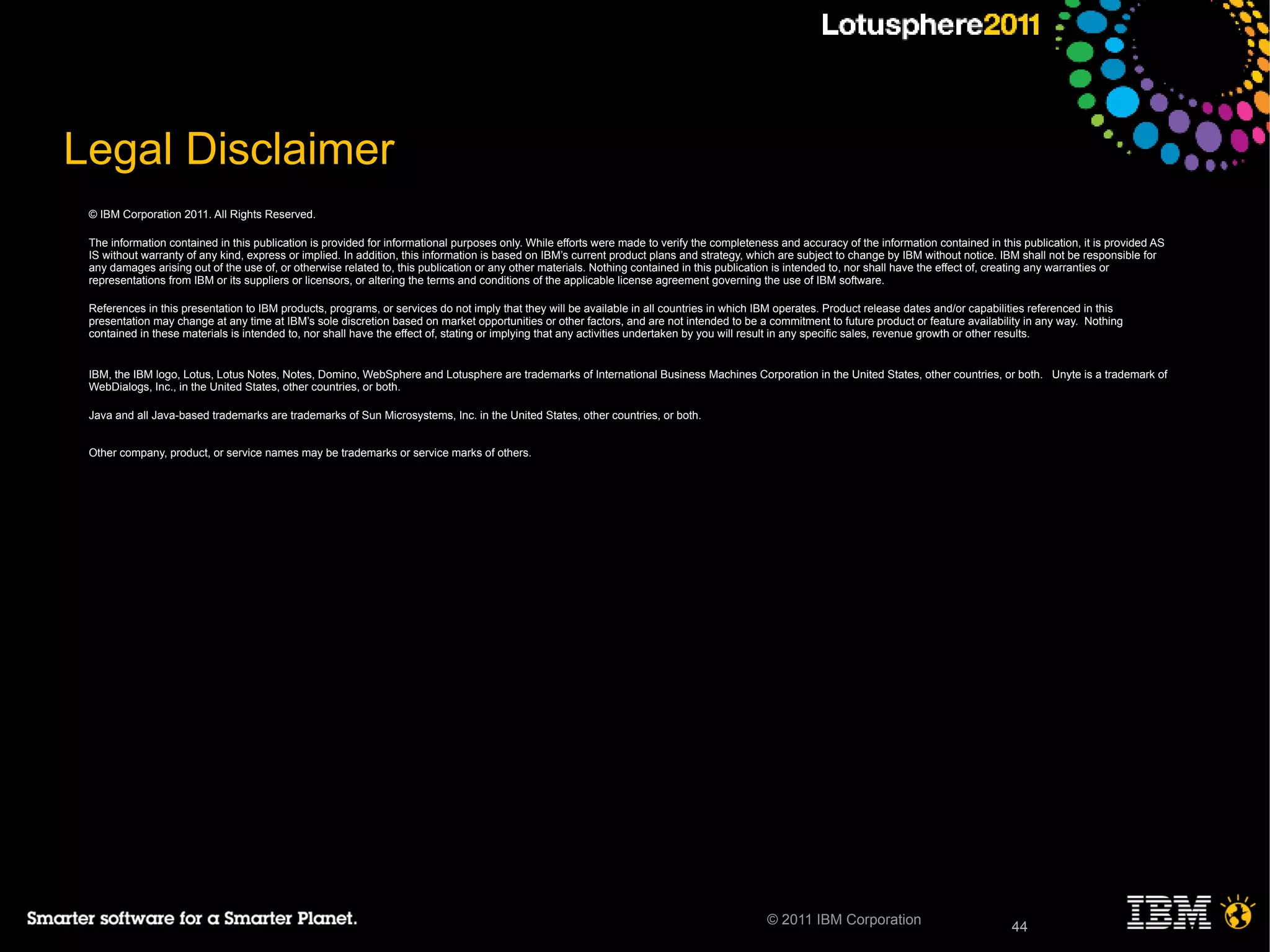 44© 2011 IBM Corporation 44
Legal Disclaimer
© IBM Corporation 2011. All Rights Reserved.
The information contained in this publication is provided for informational purposes only. While efforts were made to verify the completeness and accuracy of the information contained in this publication, it is provided AS
IS without warranty of any kind, express or implied. In addition, this information is based on IBM’s current product plans and strategy, which are subject to change by IBM without notice. IBM shall not be responsible for
any damages arising out of the use of, or otherwise related to, this publication or any other materials. Nothing contained in this publication is intended to, nor shall have the effect of, creating any warranties or
representations from IBM or its suppliers or licensors, or altering the terms and conditions of the applicable license agreement governing the use of IBM software.
References in this presentation to IBM products, programs, or services do not imply that they will be available in all countries in which IBM operates. Product release dates and/or capabilities referenced in this
presentation may change at any time at IBM’s sole discretion based on market opportunities or other factors, and are not intended to be a commitment to future product or feature availability in any way. Nothing
contained in these materials is intended to, nor shall have the effect of, stating or implying that any activities undertaken by you will result in any specific sales, revenue growth or other results.
IBM, the IBM logo, Lotus, Lotus Notes, Notes, Domino, WebSphere and Lotusphere are trademarks of International Business Machines Corporation in the United States, other countries, or both. Unyte is a trademark of
WebDialogs, Inc., in the United States, other countries, or both.
Java and all Java-based trademarks are trademarks of Sun Microsystems, Inc. in the United States, other countries, or both.
Other company, product, or service names may be trademarks or service marks of others.
Other company, product, or service names may be trademarks or service marks of others.
 